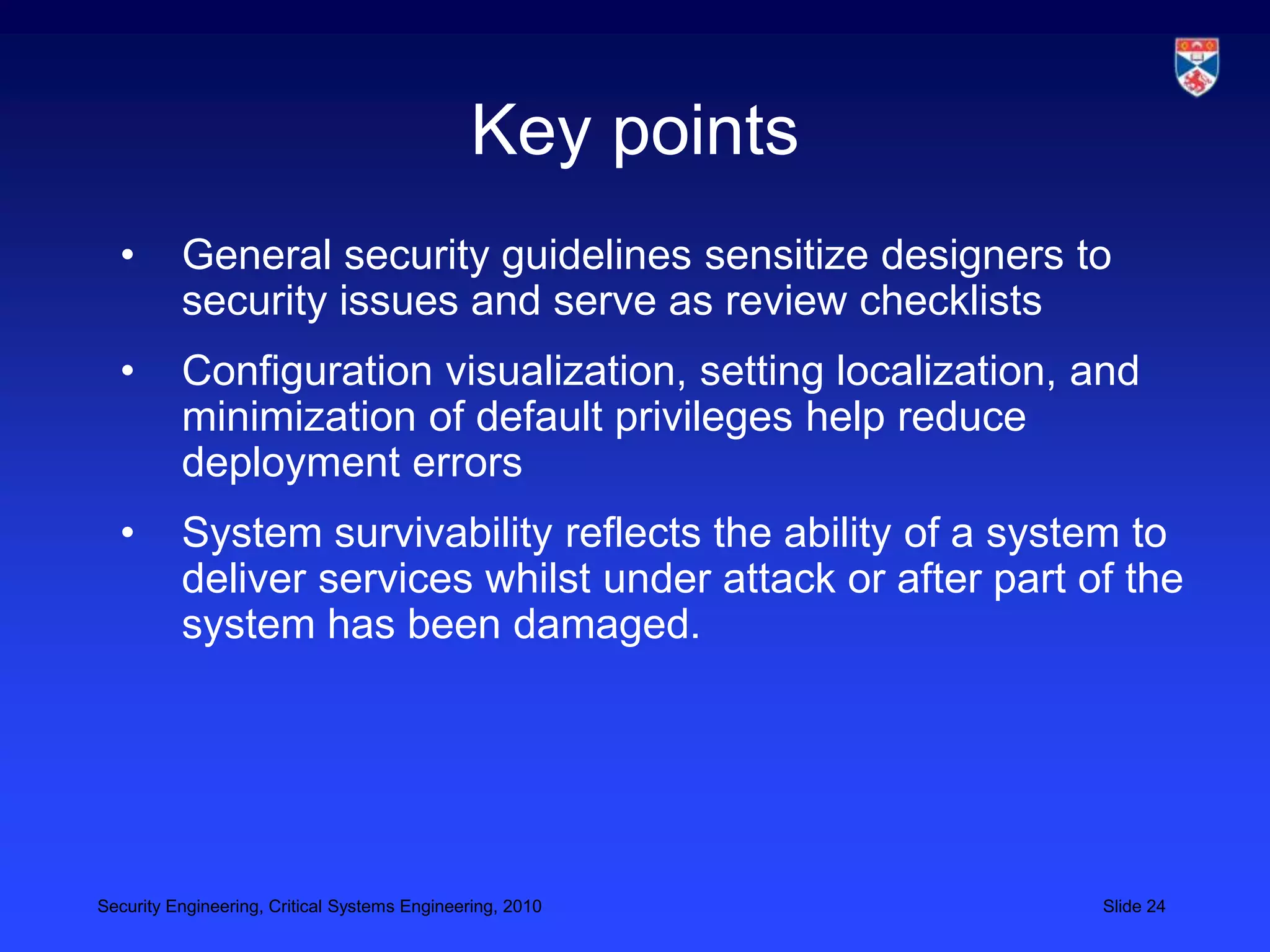 Key points
  •       General security guidelines sensitize designers to
          security issues and serve as review checklists
  •       Configuration visualization, setting localization, and
          minimization of default privileges help reduce
          deployment errors
  •       System survivability reflects the ability of a system to
          deliver services whilst under attack or after part of the
          system has been damaged.




Security Engineering, Critical Systems Engineering, 2010      Slide 24
 