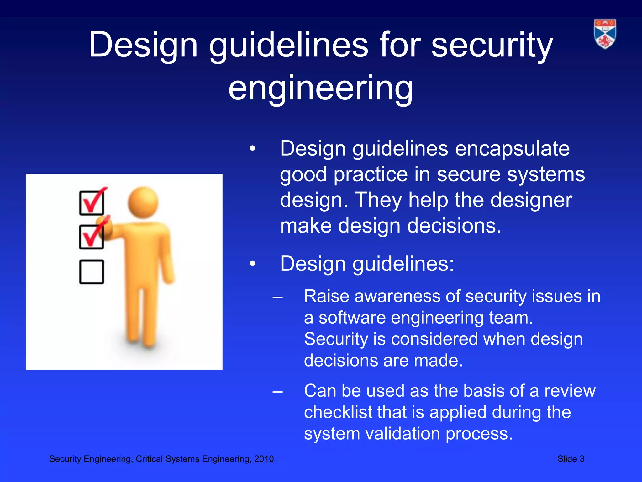 Design guidelines for security
                 engineering
                                                 •         Design guidelines encapsulate
                                                           good practice in secure systems
                                                           design. They help the designer
                                                           make design decisions.
                                                 •         Design guidelines:
                                                       –     Raise awareness of security issues in
                                                             a software engineering team.
                                                             Security is considered when design
                                                             decisions are made.
                                                       –     Can be used as the basis of a review
                                                             checklist that is applied during the
                                                             system validation process.
Security Engineering, Critical Systems Engineering, 2010                                    Slide 3
 