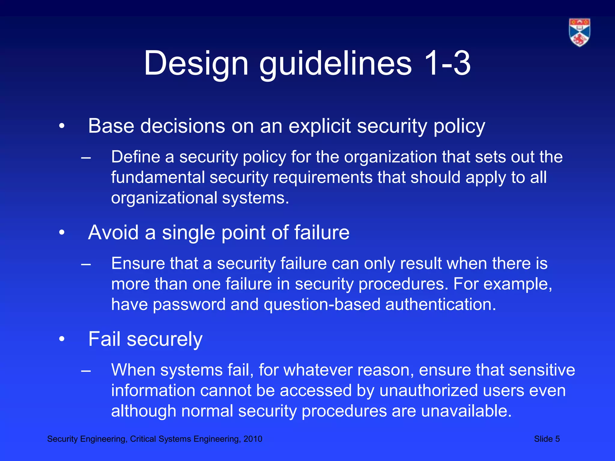 Design guidelines 1-3
  •       Base decisions on an explicit security policy
        –       Define a security policy for the organization that sets out the
                fundamental security requirements that should apply to all
                organizational systems.

  •       Avoid a single point of failure
        –       Ensure that a security failure can only result when there is
                more than one failure in security procedures. For example,
                have password and question-based authentication.

  •       Fail securely
        –       When systems fail, for whatever reason, ensure that sensitive
                information cannot be accessed by unauthorized users even
                although normal security procedures are unavailable.
Security Engineering, Critical Systems Engineering, 2010                  Slide 5
 