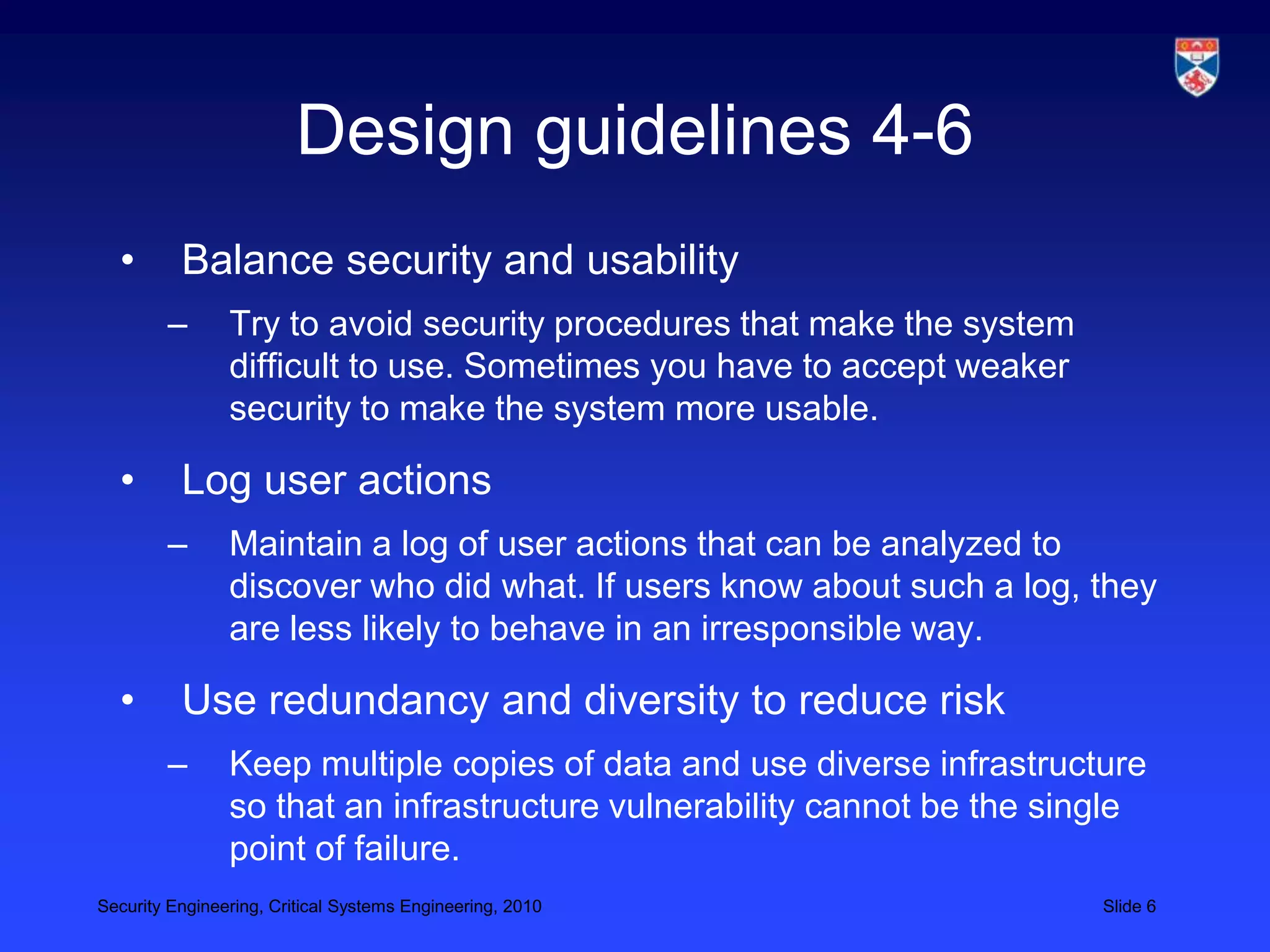 Design guidelines 4-6
  •       Balance security and usability
        –       Try to avoid security procedures that make the system
                difficult to use. Sometimes you have to accept weaker
                security to make the system more usable.

  •       Log user actions
        –       Maintain a log of user actions that can be analyzed to
                discover who did what. If users know about such a log, they
                are less likely to behave in an irresponsible way.

  •       Use redundancy and diversity to reduce risk
        –       Keep multiple copies of data and use diverse infrastructure
                so that an infrastructure vulnerability cannot be the single
                point of failure.
Security Engineering, Critical Systems Engineering, 2010                 Slide 6
 
