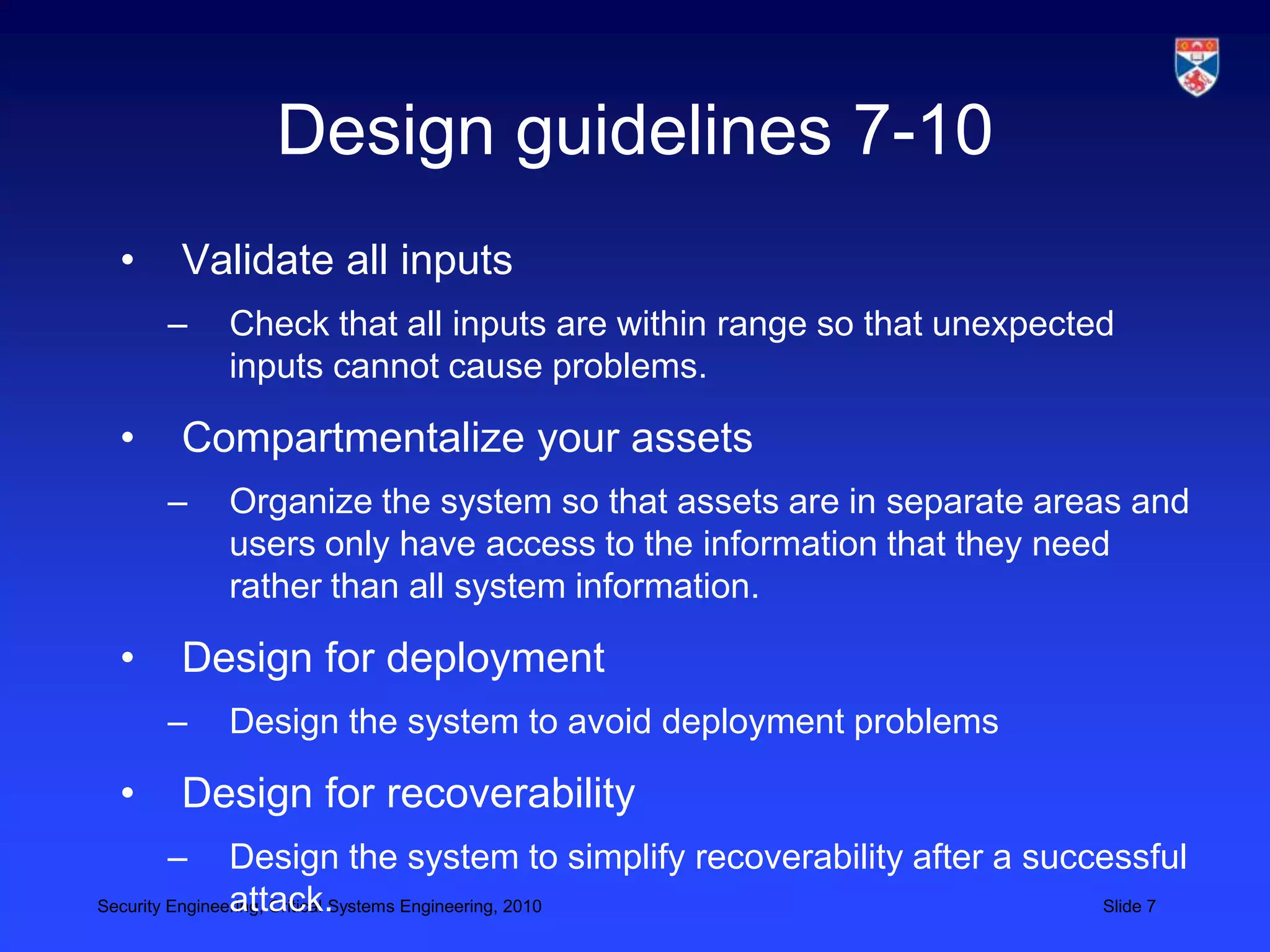 Design guidelines 7-10
 •    Validate all inputs
     –   Check that all inputs are within range so that unexpected
         inputs cannot cause problems.

 •    Compartmentalize your assets
     –   Organize the system so that assets are in separate areas and
         users only have access to the information that they need
         rather than all system information.

 •    Design for deployment
     –   Design the system to avoid deployment problems

 •    Design for recoverability
     –          Design the system to simplify recoverability after a successful
                attack.
Security Engineering, Critical Systems Engineering, 2010                 Slide 7
 