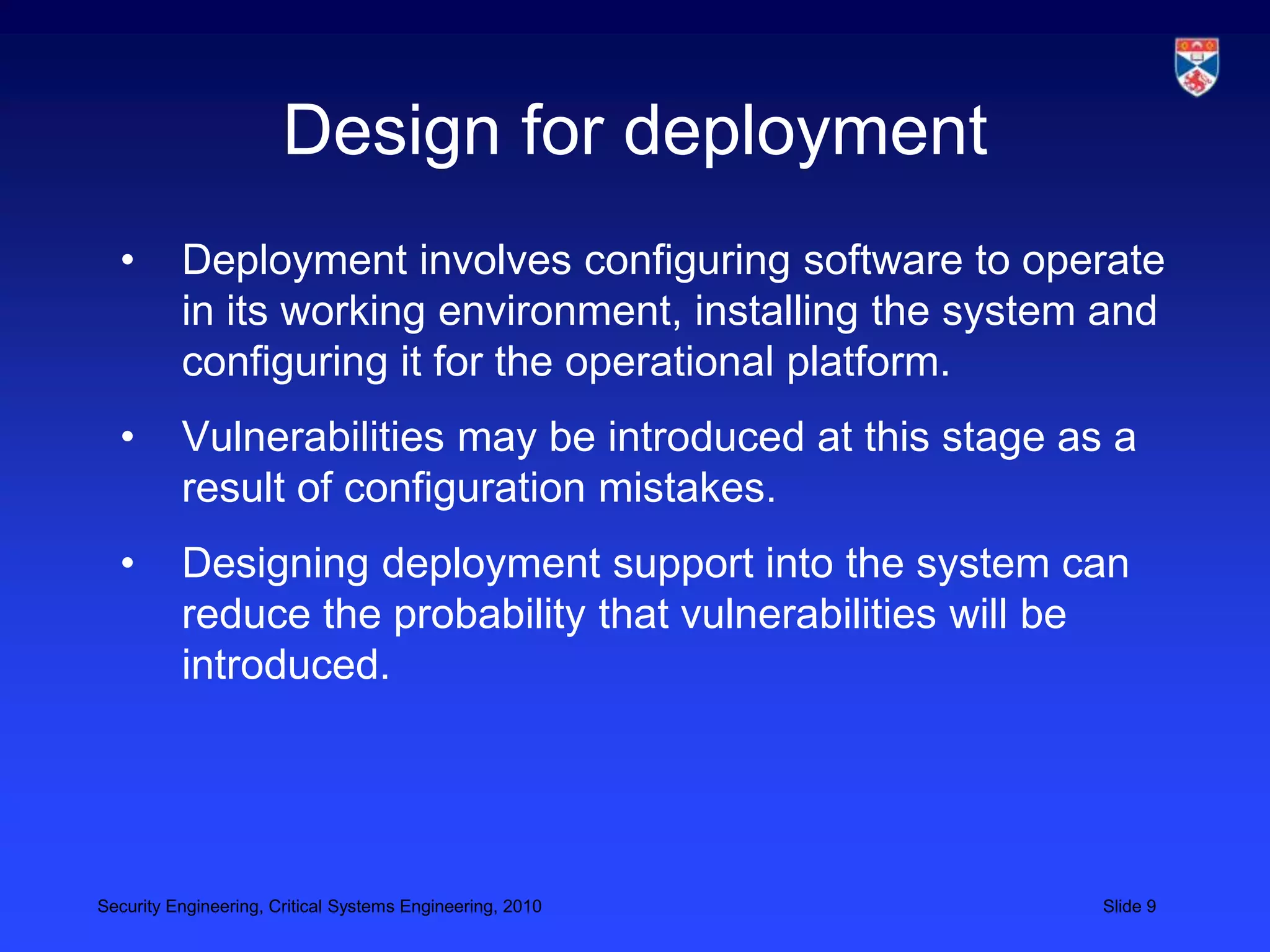 Design for deployment
  •       Deployment involves configuring software to operate
          in its working environment, installing the system and
          configuring it for the operational platform.
  •       Vulnerabilities may be introduced at this stage as a
          result of configuration mistakes.
  •       Designing deployment support into the system can
          reduce the probability that vulnerabilities will be
          introduced.




Security Engineering, Critical Systems Engineering, 2010    Slide 9
 