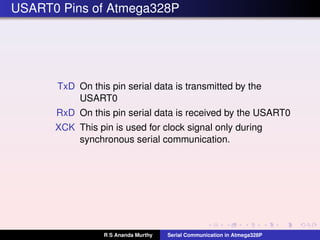 USART0 Pins of Atmega328P
TxD On this pin serial data is transmitted by the
USART0
RxD On this pin serial data is received by the USART0
XCK This pin is used for clock signal only during
synchronous serial communication.
R S Ananda Murthy Serial Communication in Atmega328P
 
