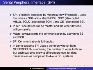 Serial Peripheral Interface (SPI)
SPI, originally proposed by Motorola (now Freescale), uses
four wires – SDI (also called MOSI), SDO (also called
MISO), SCLK (also called SCK) , and CE (also called SS).
In SPI, one device will be master and the other device/s
will be slave/s.
Master always starts the communication by activating SS
and SCK.
SPI Communication is full-duplex.
In some systems SPI uses a common wire for both
MOSI/MISO, thus reducing the number of wires to three.
But such systems follow a different protocol for data
transmission as compared to 4-wire SPI systems.
R S Ananda Murthy Serial Communication in Atmega328P
 