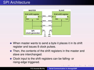 SPI Architecture
When master wants to send a byte it places it in its shift
register and issues 8 clock pulses.
Then, the contents of the shift registers in the master and
slave are interchanged.
Clock input to the shift registers can be falling- or
rising-edge triggered.
R S Ananda Murthy Serial Communication in Atmega328P
 