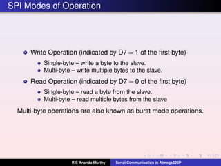 SPI Modes of Operation
Write Operation (indicated by D7 = 1 of the ﬁrst byte)
Single-byte – write a byte to the slave.
Multi-byte – write multiple bytes to the slave.
Read Operation (indicated by D7 = 0 of the ﬁrst byte)
Single-byte – read a byte from the slave.
Multi-byte – read multiple bytes from the slave
Multi-byte operations are also known as burst mode operations.
R S Ananda Murthy Serial Communication in Atmega328P
 