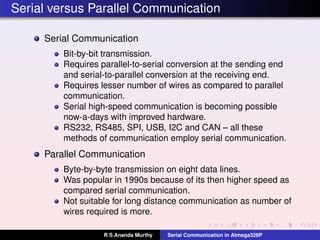 Serial versus Parallel Communication
Serial Communication
Bit-by-bit transmission.
Requires parallel-to-serial conversion at the sending end
and serial-to-parallel conversion at the receiving end.
Requires lesser number of wires as compared to parallel
communication.
Serial high-speed communication is becoming possible
now-a-days with improved hardware.
RS232, RS485, SPI, USB, I2C and CAN – all these
methods of communication employ serial communication.
Parallel Communication
Byte-by-byte transmission on eight data lines.
Was popular in 1990s because of its then higher speed as
compared serial communication.
Not suitable for long distance communication as number of
wires required is more.
R S Ananda Murthy Serial Communication in Atmega328P
 
