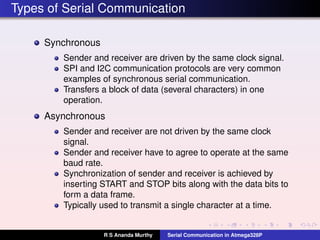 Types of Serial Communication
Synchronous
Sender and receiver are driven by the same clock signal.
SPI and I2C communication protocols are very common
examples of synchronous serial communication.
Transfers a block of data (several characters) in one
operation.
Asynchronous
Sender and receiver are not driven by the same clock
signal.
Sender and receiver have to agree to operate at the same
baud rate.
Synchronization of sender and receiver is achieved by
inserting START and STOP bits along with the data bits to
form a data frame.
Typically used to transmit a single character at a time.
R S Ananda Murthy Serial Communication in Atmega328P
 