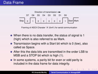 Data Frame
0 1 0 0 0 0 0Stop Start1
D0D1D2D3D4D5D6D7
Mark
Direction of transmission
Framing of ASCII Charater `A' (0x41) for serial communication
When there is no data transfer, the status of signal is 1
(high) which is also referred to as Mark.
Transmission begins with a Start bit which is 0 (low), also
called as Space.
After this the data bits are transmitted in the order LSB to
MSB and a STOP bit which is high (1).
In some systems, a parity bit for even or odd parity is
included in the data frame for data integrity.
R S Ananda Murthy Serial Communication in Atmega328P
 