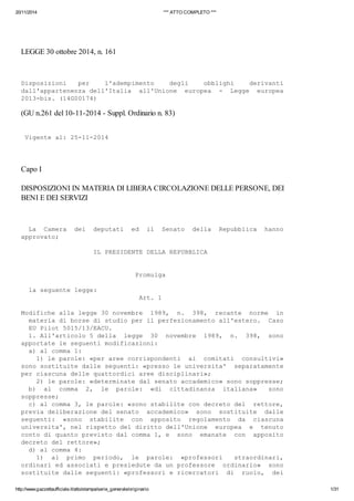 20/11/2014 *** ATTO COMPLETO *** 
LEGGE 30 ottobre 2014, n. 161 
Disposizioni per l'adempimento degli obblighi derivanti 
dall'appartenenza dell'Italia all'Unione europea - Legge europea 
2013-bis. (14G00174) 
(GU n.261 del 10-11-2014 - Suppl. Ordinario n. 83) 
Vigente al: 25-11-2014 
Capo I 
DISPOSIZIONI IN MATERIA DI LIBERA CIRCOLAZIONE DELLE PERSONE, DEI 
BENI E DEI SERVIZI 
La Camera dei deputati ed il Senato della Repubblica hanno 
approvato; 
IL PRESIDENTE DELLA REPUBBLICA 
Promulga 
la seguente legge: 
Art. 1 
Modifiche alla legge 30 novembre 1989, n. 398, recante norme in 
materia di borse di studio per il perfezionamento all'estero. Caso 
EU Pilot 5015/13/EACU. 
1. All'articolo 5 della legge 30 novembre 1989, n. 398, sono 
apportate le seguenti modificazioni: 
a) al comma 1: 
1) le parole: «per aree corrispondenti ai comitati consultivi» 
sono sostituite dalle seguenti: «presso le universita' separatamente 
per ciascuna delle quattordici aree disciplinari»; 
2) le parole: «determinate dal senato accademico» sono soppresse; 
b) al comma 2, le parole: «di cittadinanza italiana» sono 
soppresse; 
c) al comma 3, le parole: «sono stabilite con decreto del rettore, 
previa deliberazione del senato accademico» sono sostituite dalle 
seguenti: «sono stabilite con apposito regolamento da ciascuna 
universita', nel rispetto del diritto dell'Unione europea e tenuto 
conto di quanto previsto dal comma 1, e sono emanate con apposito 
decreto del rettore»; 
d) al comma 4: 
1) al primo periodo, le parole: «professori straordinari, 
ordinari ed associati e presiedute da un professore ordinario» sono 
sostituite dalle seguenti: «professori e ricercatori di ruolo, dei 
http://www.gazzettaufficiale.it/atto/stampa/serie_generale/originario 1/31 
 
