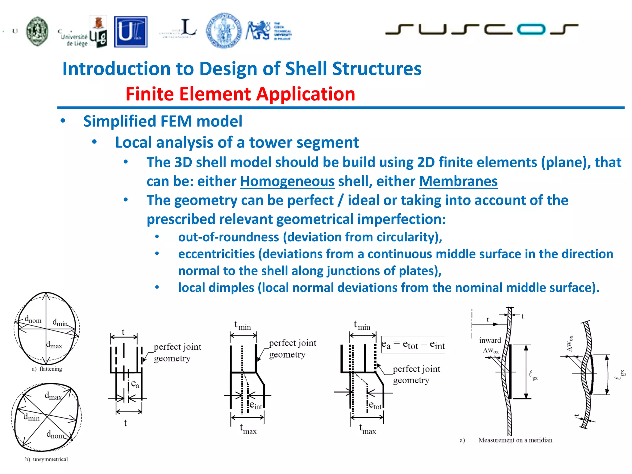• Simplified FEM model
• Local analysis of a tower segment
• The 3D shell model should be build using 2D finite elements (plane), that
can be: either Homogeneous shell, either Membranes
• The geometry can be perfect / ideal or taking into account of the
prescribed relevant geometrical imperfection:
• out-of-roundness (deviation from circularity),
• eccentricities (deviations from a continuous middle surface in the direction
normal to the shell along junctions of plates),
• local dimples (local normal deviations from the nominal middle surface).
Introduction to Design of Shell Structures
Finite Element Application
 