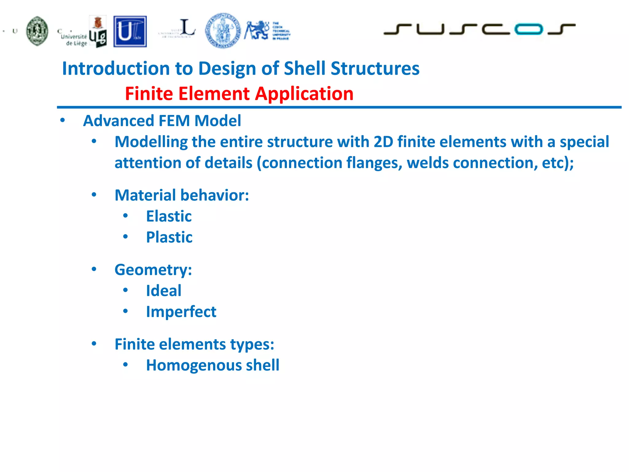 • Advanced FEM Model
• Modelling the entire structure with 2D finite elements with a special
attention of details (connection flanges, welds connection, etc);
• Material behavior:
• Elastic
• Plastic
• Geometry:
• Ideal
• Imperfect
• Finite elements types:
• Homogenous shell
Introduction to Design of Shell Structures
Finite Element Application
 