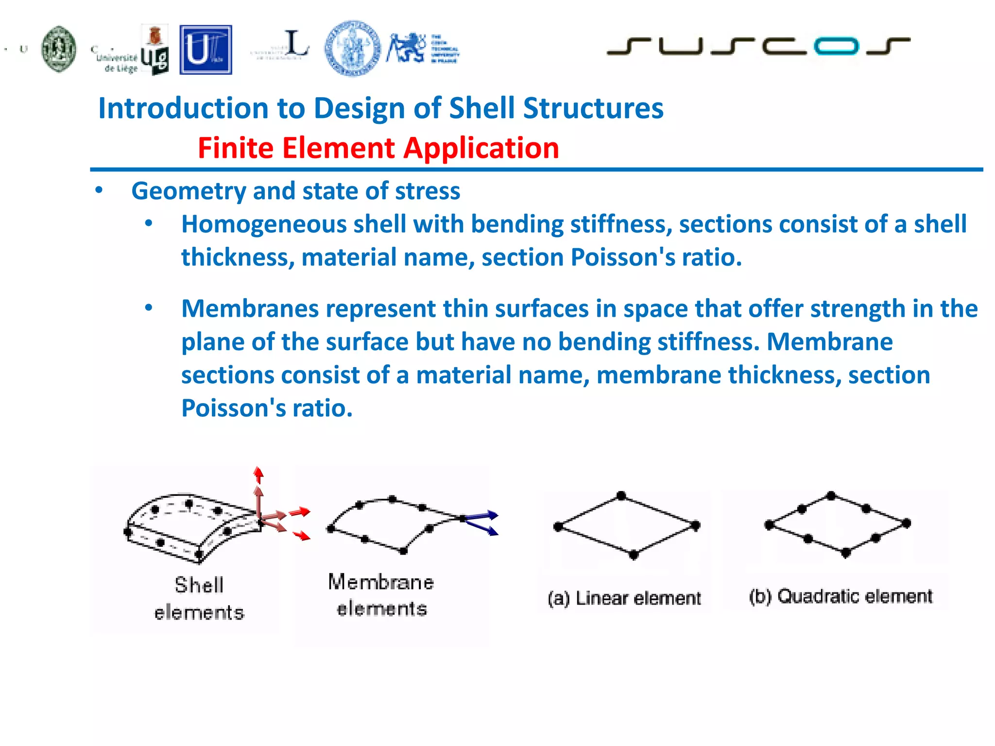• Geometry and state of stress
• Homogeneous shell with bending stiffness, sections consist of a shell
thickness, material name, section Poisson's ratio.
• Membranes represent thin surfaces in space that offer strength in the
plane of the surface but have no bending stiffness. Membrane
sections consist of a material name, membrane thickness, section
Poisson's ratio.
Introduction to Design of Shell Structures
Finite Element Application
 