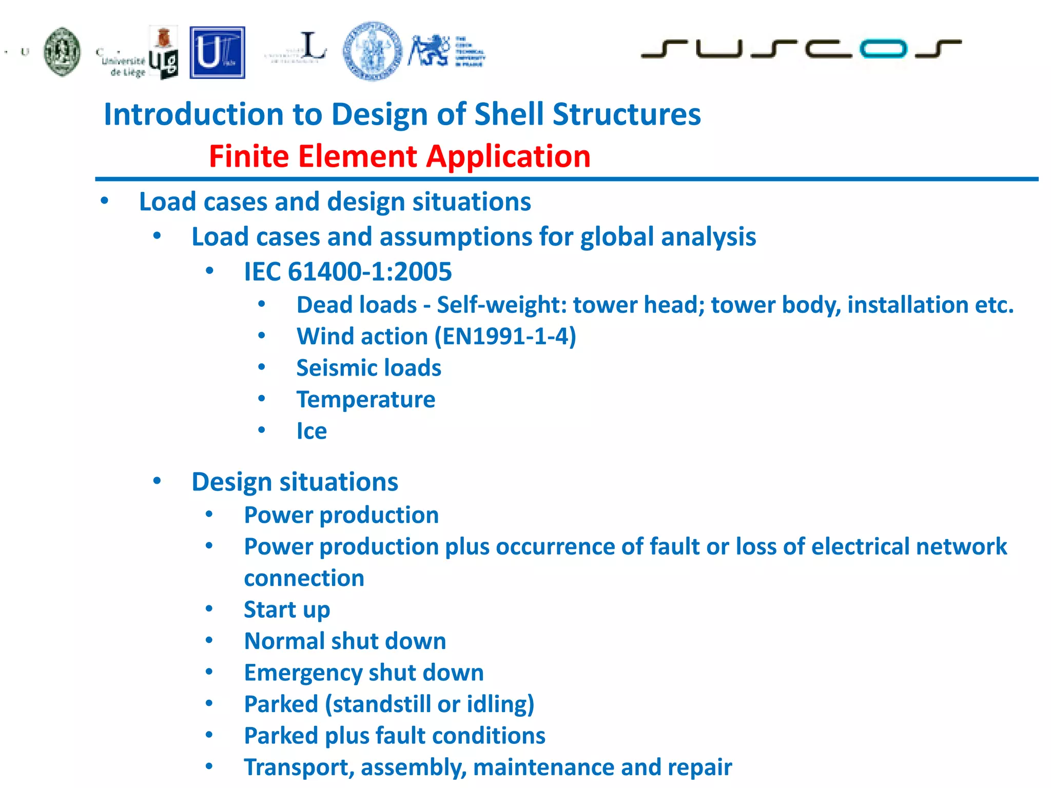 • Load cases and design situations
• Load cases and assumptions for global analysis
• IEC 61400-1:2005
• Dead loads - Self-weight: tower head; tower body, installation etc.
• Wind action (EN1991-1-4)
• Seismic loads
• Temperature
• Ice
• Design situations
• Power production
• Power production plus occurrence of fault or loss of electrical network
connection
• Start up
• Normal shut down
• Emergency shut down
• Parked (standstill or idling)
• Parked plus fault conditions
• Transport, assembly, maintenance and repair
Introduction to Design of Shell Structures
Finite Element Application
 