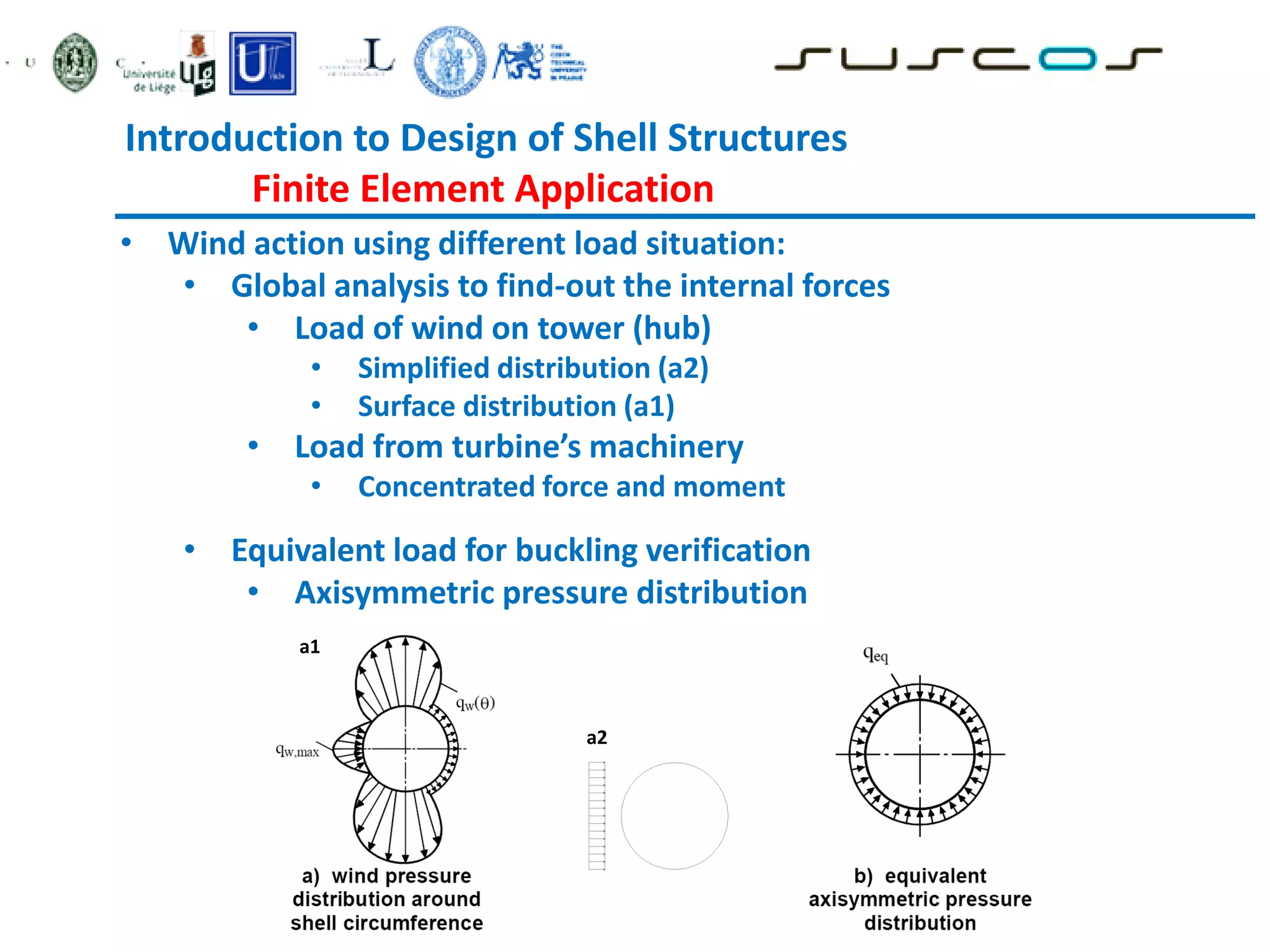• Wind action using different load situation:
• Global analysis to find-out the internal forces
• Load of wind on tower (hub)
• Simplified distribution (a2)
• Surface distribution (a1)
• Load from turbine’s machinery
• Concentrated force and moment
• Equivalent load for buckling verification
• Axisymmetric pressure distribution
a1
a2
Introduction to Design of Shell Structures
Finite Element Application
 