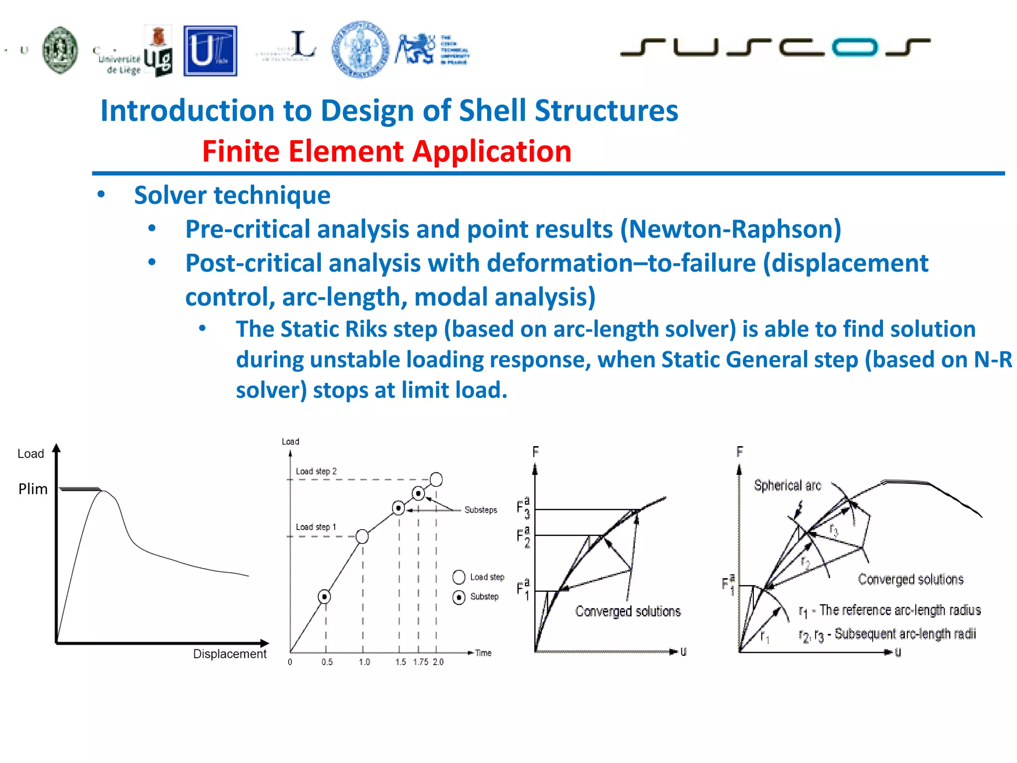 • Solver technique
• Pre-critical analysis and point results (Newton-Raphson)
• Post-critical analysis with deformation–to-failure (displacement
control, arc-length, modal analysis)
• The Static Riks step (based on arc-length solver) is able to find solution
during unstable loading response, when Static General step (based on N-R
solver) stops at limit load.
Plim
Introduction to Design of Shell Structures
Finite Element Application
 