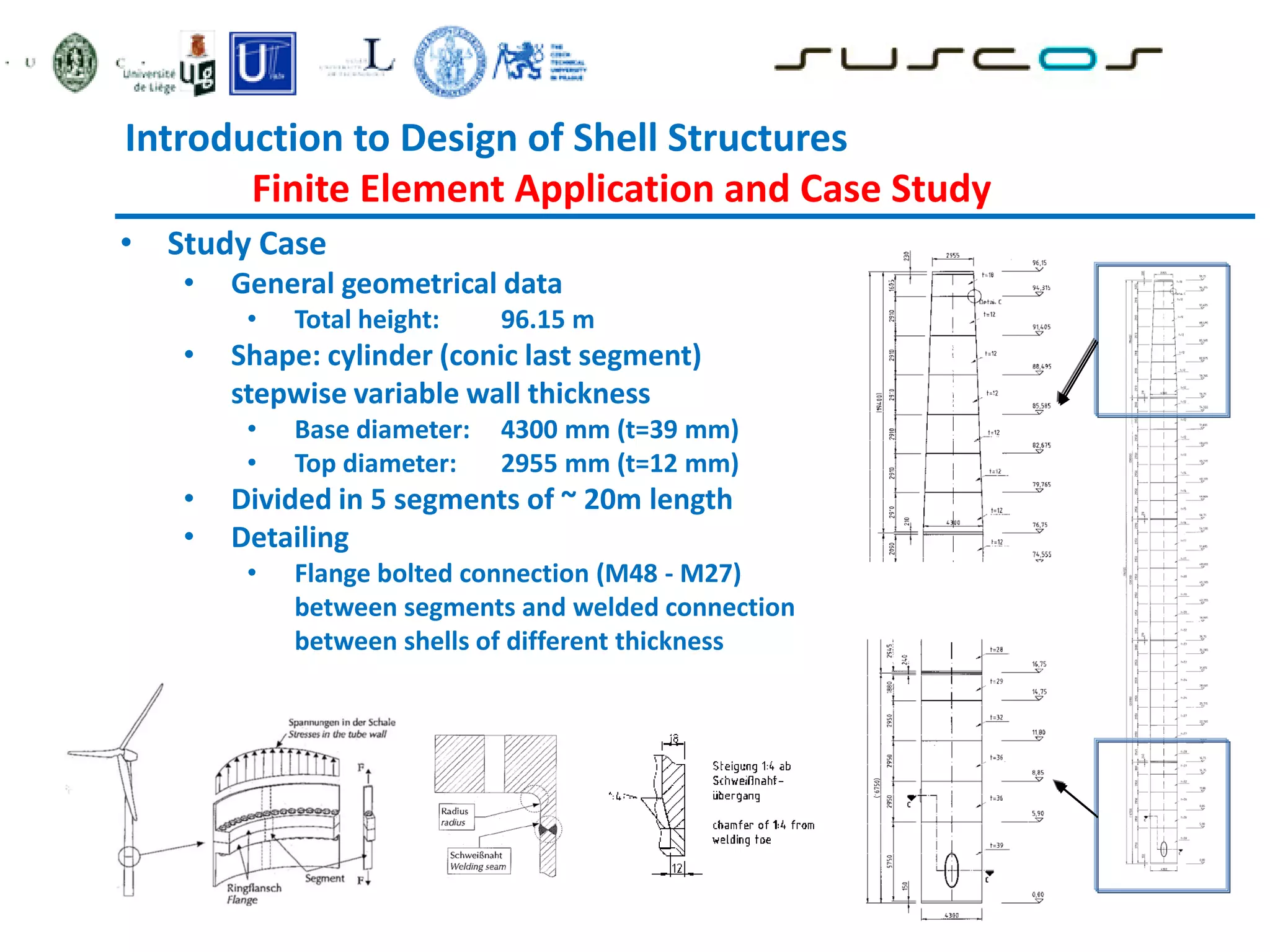 Introduction to Design of Shell Structures
Finite Element Application and Case Study
• Study Case
• General geometrical data
• Total height: 96.15 m
• Shape: cylinder (conic last segment)
stepwise variable wall thickness
• Base diameter: 4300 mm (t=39 mm)
• Top diameter: 2955 mm (t=12 mm)
• Divided in 5 segments of ~ 20m length
• Detailing
• Flange bolted connection (M48 - M27)
between segments and welded connection
between shells of different thickness
 