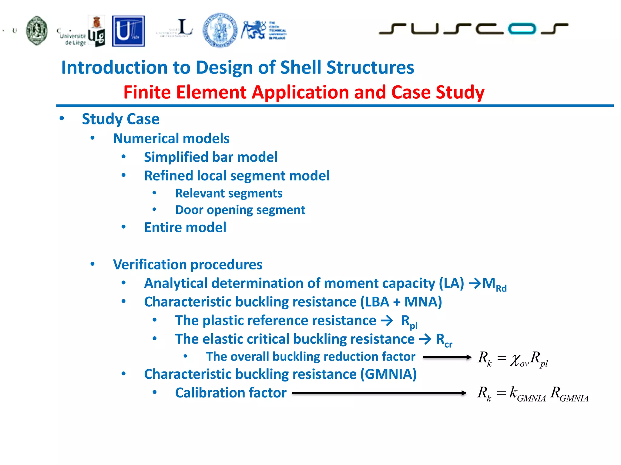 Introduction to Design of Shell Structures
Finite Element Application and Case Study
• Study Case
• Numerical models
• Simplified bar model
• Refined local segment model
• Relevant segments
• Door opening segment
• Entire model
• Verification procedures
• Analytical determination of moment capacity (LA) →MRd
• Characteristic buckling resistance (LBA + MNA)
• The plastic reference resistance → Rpl
• The elastic critical buckling resistance → Rcr
• The overall buckling reduction factor
• Characteristic buckling resistance (GMNIA)
• Calibration factor k GMNIA GMNIA
R k R

k ov pl
R R


 