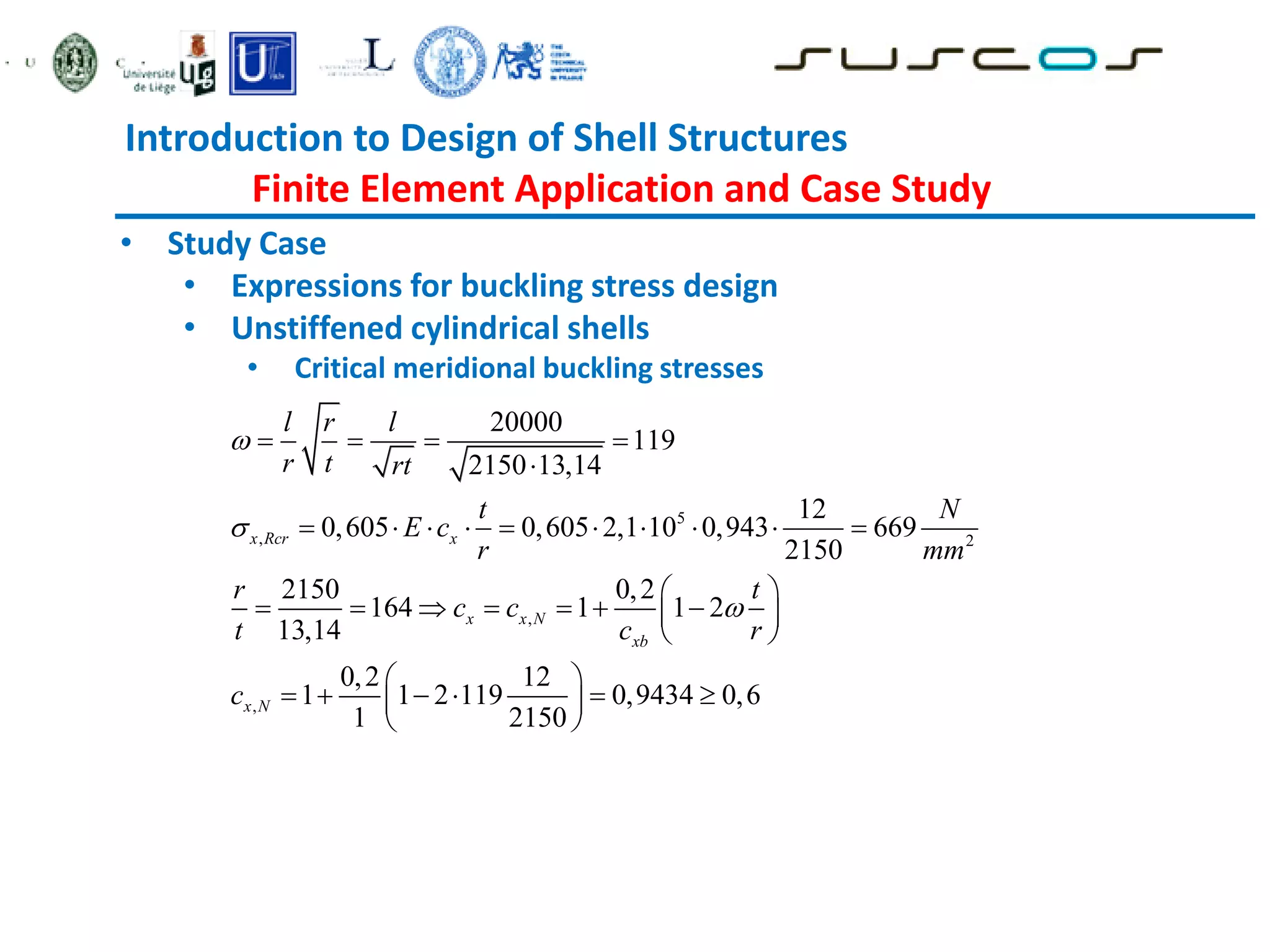 Introduction to Design of Shell Structures
Finite Element Application and Case Study
• Study Case
• Expressions for buckling stress design
• Unstiffened cylindrical shells
• Critical meridional buckling stresses
5
, 2
,
,
20000
119
2150 13,14
12
0,605 0,605 2,1 10 0,943 669
2150
2150 0,2
164 1 1 2
13,14
0,2 12
1 1 2 119 0,9434 0,6
1 2150
x Rcr x
x x N
xb
x N
l r l
r t rt
t N
E c
r mm
r t
c c
t c r
c



   

         
 
      
 
 
 
     
 
 
 