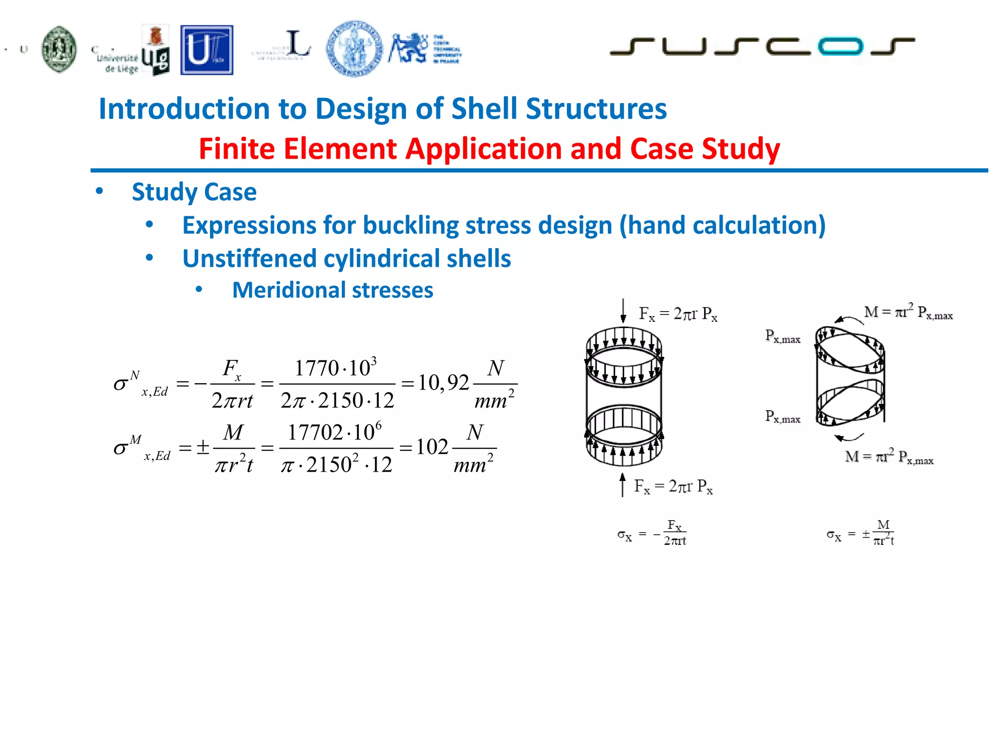 Introduction to Design of Shell Structures
Finite Element Application and Case Study
• Study Case
• Expressions for buckling stress design (hand calculation)
• Unstiffened cylindrical shells
• Meridional stresses
3
, 2
6
, 2 2 2
1770 10
10,92
2 2 2150 12
17702 10
102
2150 12
N x
x Ed
M
x Ed
F N
rt mm
M N
r t mm

 

 

   
 

   
 
 