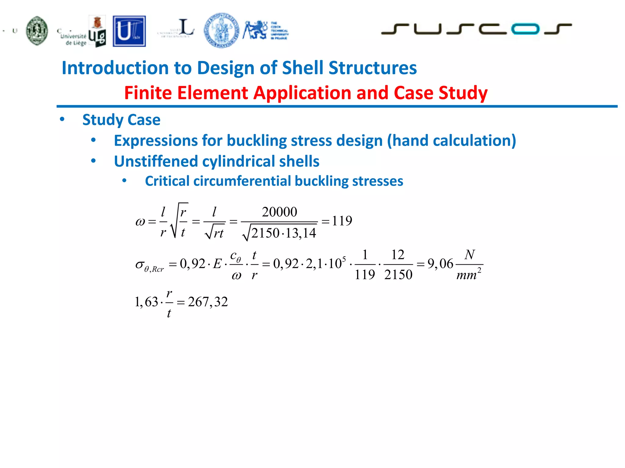Introduction to Design of Shell Structures
Finite Element Application and Case Study
• Study Case
• Expressions for buckling stress design (hand calculation)
• Unstiffened cylindrical shells
• Critical circumferential buckling stresses
5
, 2
20000
119
2150 13,14
1 12
0,92 0,92 2,1 10 9,06
119 2150
1,63 267,32
Rcr
l r l
r t rt
c t N
E
r mm
r
t





   

         
 
 