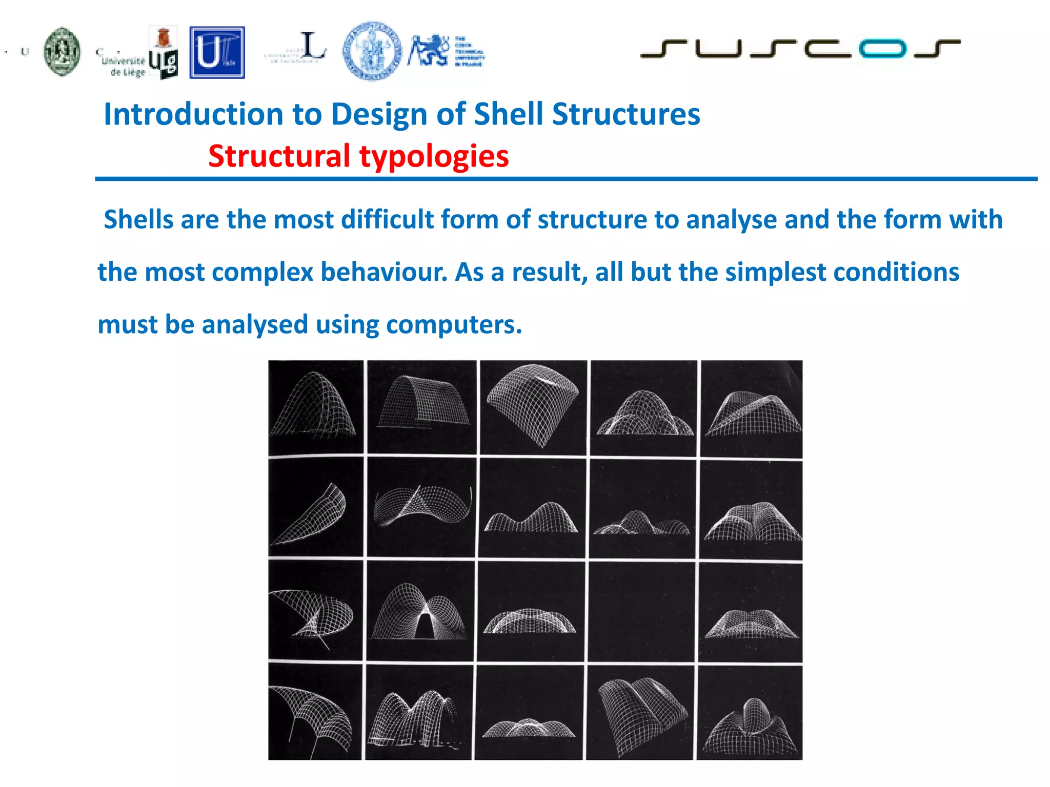 Introduction to Design of Shell Structures
Structural typologies
Shells are the most difficult form of structure to analyse and the form with
the most complex behaviour. As a result, all but the simplest conditions
must be analysed using computers.
 