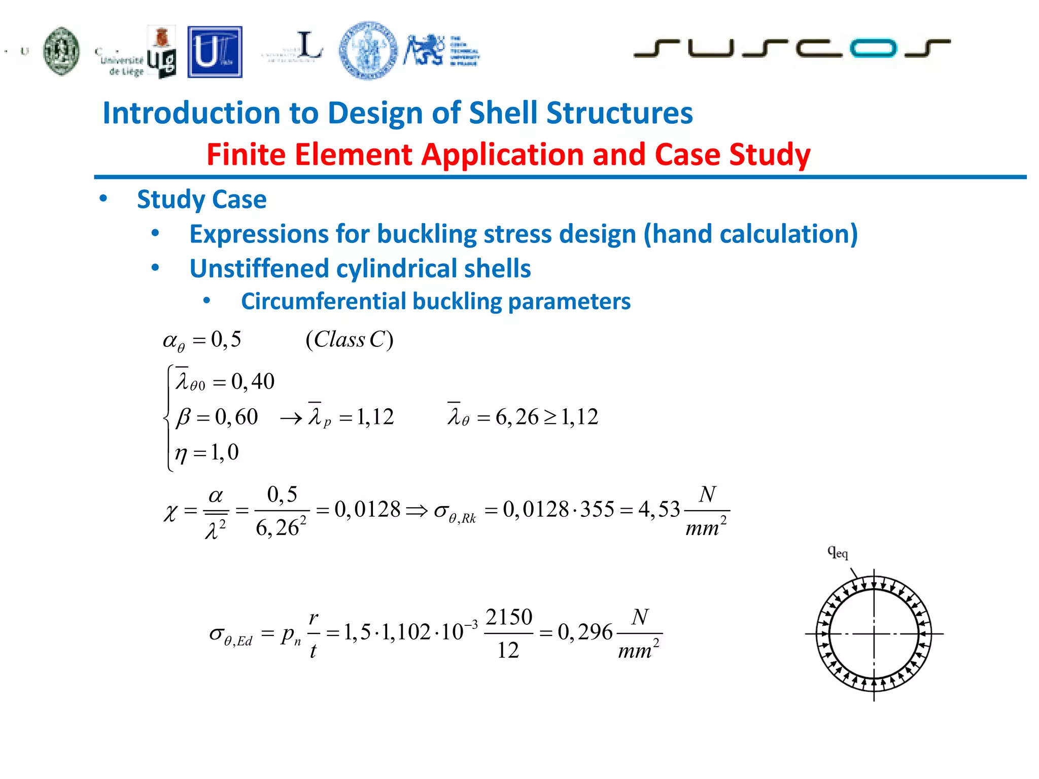 Introduction to Design of Shell Structures
Finite Element Application and Case Study
• Study Case
• Expressions for buckling stress design (hand calculation)
• Unstiffened cylindrical shells
• Circumferential buckling parameters
0
,
2 2
2
0,5 ( )
0,40
0,60 1,12 6,26 1,12
1,0
0,5
0,0128 0,0128 355 4,53
6,26
p
Rk
ClassC
N
mm






  


 


 

    

 

      
3
, 2
2150
1,5 1,102 10 0,296
12
Ed n
r N
p
t mm

 
    
 