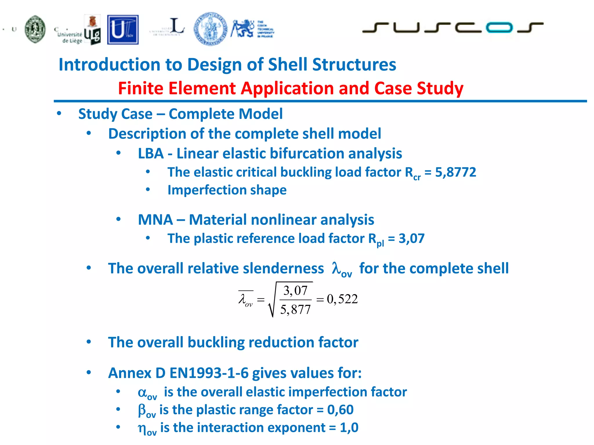 Introduction to Design of Shell Structures
Finite Element Application and Case Study
• Study Case – Complete Model
• Description of the complete shell model
• LBA - Linear elastic bifurcation analysis
• The elastic critical buckling load factor Rcr = 5,8772
• Imperfection shape
• MNA – Material nonlinear analysis
• The plastic reference load factor Rpl = 3,07
• The overall relative slenderness ov for the complete shell
• The overall buckling reduction factor
• Annex D EN1993-1-6 gives values for:
• ov is the overall elastic imperfection factor
• ov is the plastic range factor = 0,60
• ov is the interaction exponent = 1,0
3,07
0,522
5,877
ov
  
 