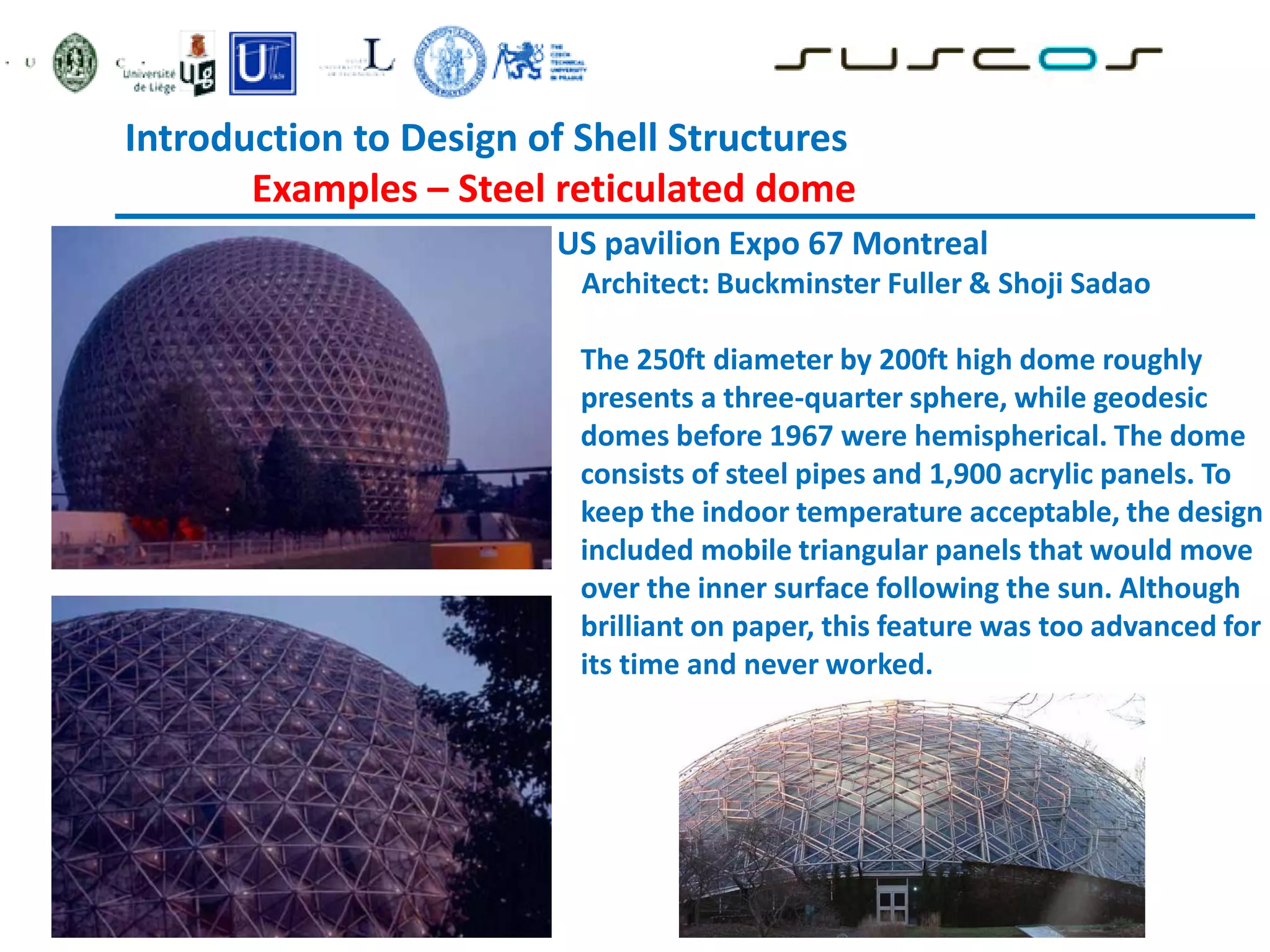 Introduction to Design of Shell Structures
Examples – Steel reticulated dome
US pavilion Expo 67 Montreal
Architect: Buckminster Fuller & Shoji Sadao
The 250ft diameter by 200ft high dome roughly
presents a three-quarter sphere, while geodesic
domes before 1967 were hemispherical. The dome
consists of steel pipes and 1,900 acrylic panels. To
keep the indoor temperature acceptable, the design
included mobile triangular panels that would move
over the inner surface following the sun. Although
brilliant on paper, this feature was too advanced for
its time and never worked.
 