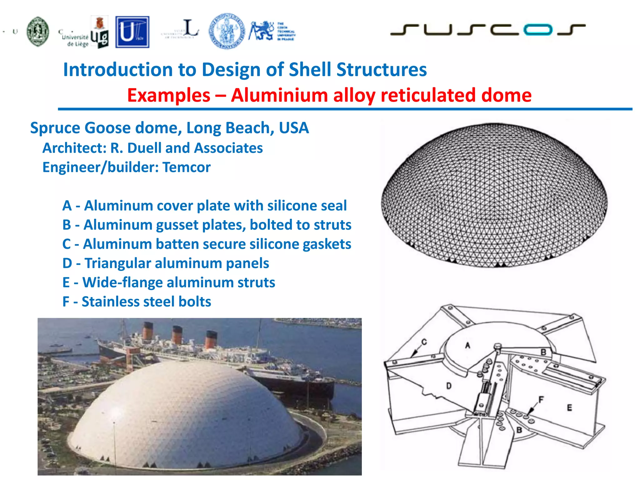 Introduction to Design of Shell Structures
Examples – Aluminium alloy reticulated dome
Spruce Goose dome, Long Beach, USA
Architect: R. Duell and Associates
Engineer/builder: Temcor
A - Aluminum cover plate with silicone seal
B - Aluminum gusset plates, bolted to struts
C - Aluminum batten secure silicone gaskets
D - Triangular aluminum panels
E - Wide-flange aluminum struts
F - Stainless steel bolts
 