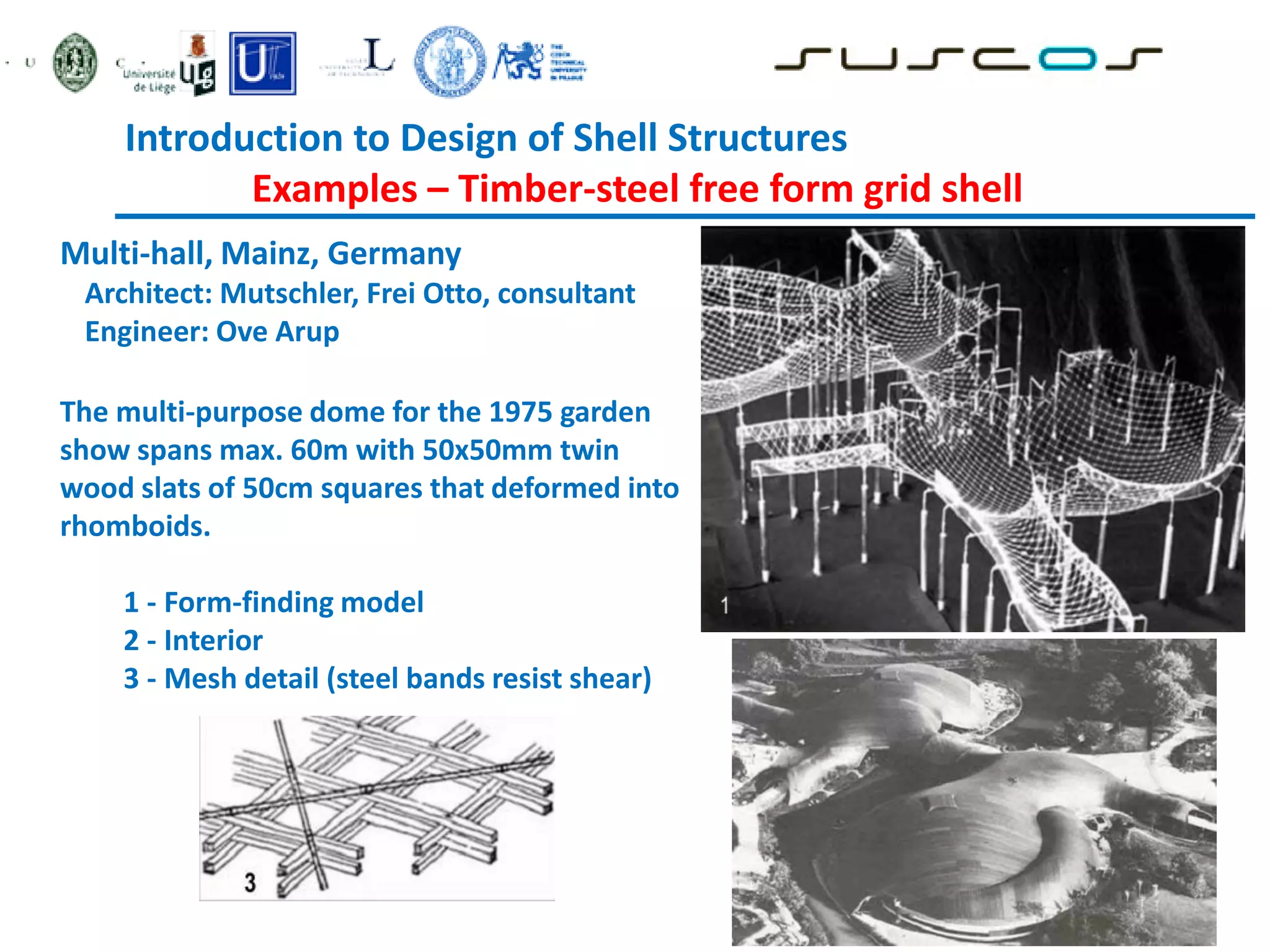 Introduction to Design of Shell Structures
Examples – Timber-steel free form grid shell
Multi-hall, Mainz, Germany
Architect: Mutschler, Frei Otto, consultant
Engineer: Ove Arup
The multi-purpose dome for the 1975 garden
show spans max. 60m with 50x50mm twin
wood slats of 50cm squares that deformed into
rhomboids.
1 - Form-finding model
2 - Interior
3 - Mesh detail (steel bands resist shear)
 