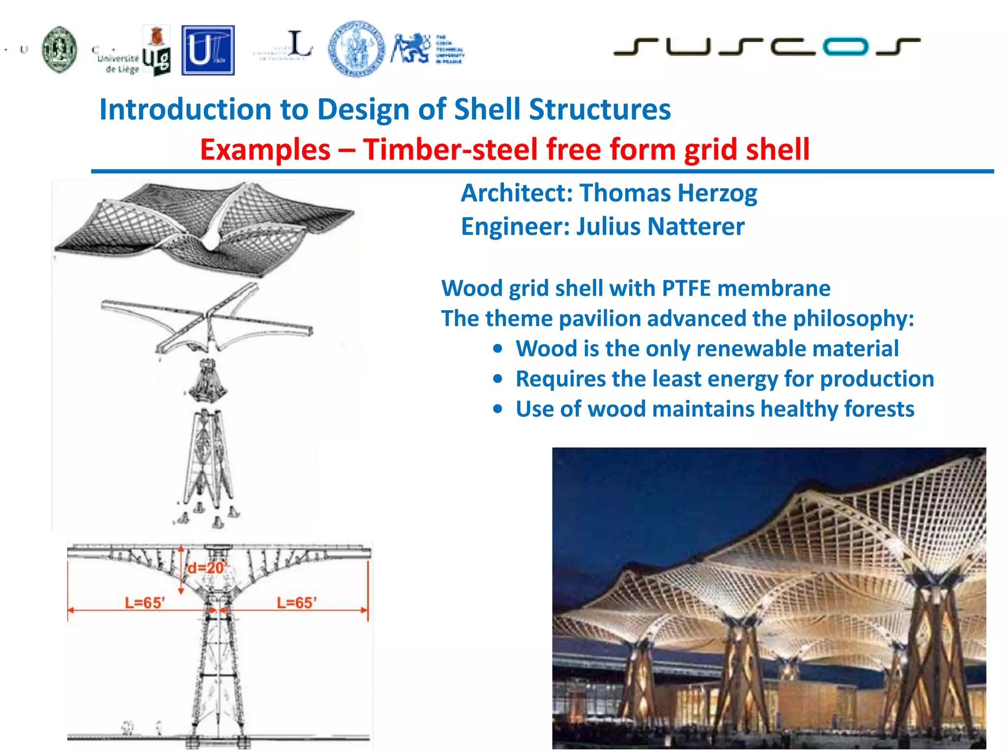 Introduction to Design of Shell Structures
Examples – Timber-steel free form grid shell
Architect: Thomas Herzog
Engineer: Julius Natterer
Wood grid shell with PTFE membrane
The theme pavilion advanced the philosophy:
• Wood is the only renewable material
• Requires the least energy for production
• Use of wood maintains healthy forests
 
