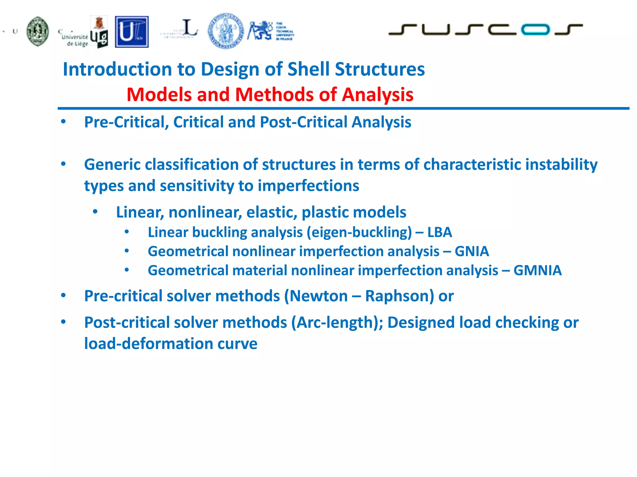 Introduction to Design of Shell Structures
Models and Methods of Analysis
• Pre-Critical, Critical and Post-Critical Analysis
• Generic classification of structures in terms of characteristic instability
types and sensitivity to imperfections
• Linear, nonlinear, elastic, plastic models
• Linear buckling analysis (eigen-buckling) – LBA
• Geometrical nonlinear imperfection analysis – GNIA
• Geometrical material nonlinear imperfection analysis – GMNIA
• Pre-critical solver methods (Newton – Raphson) or
• Post-critical solver methods (Arc-length); Designed load checking or
load-deformation curve
 
