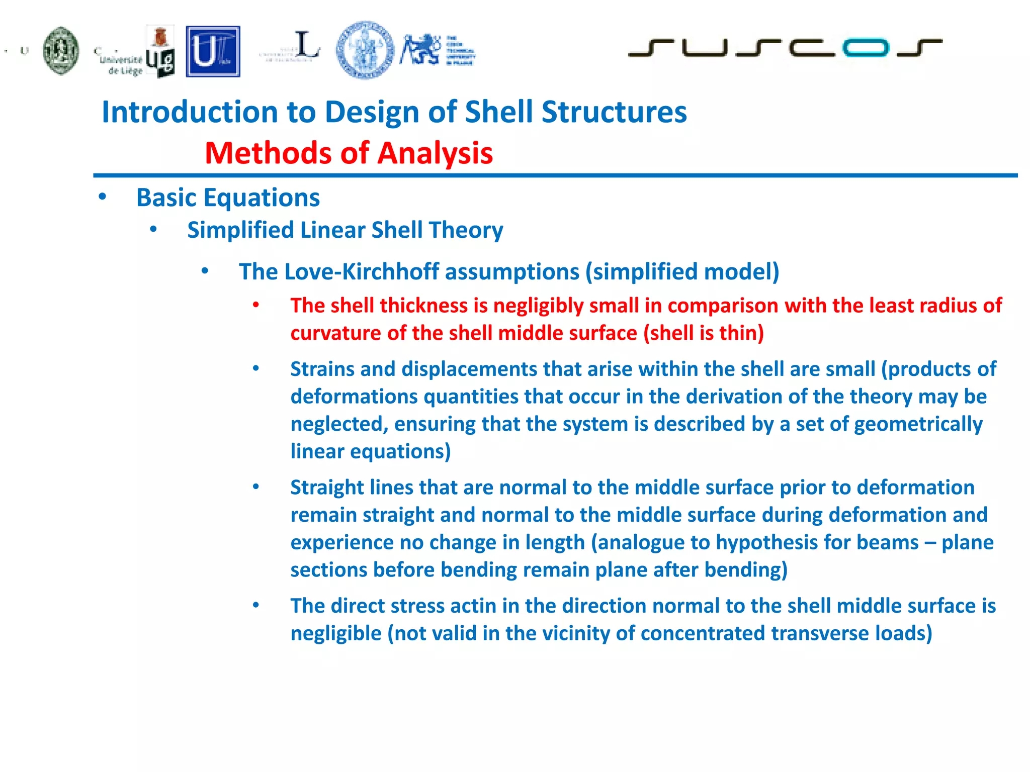 Introduction to Design of Shell Structures
Methods of Analysis
• Basic Equations
• Simplified Linear Shell Theory
• The Love-Kirchhoff assumptions (simplified model)
• The shell thickness is negligibly small in comparison with the least radius of
curvature of the shell middle surface (shell is thin)
• Strains and displacements that arise within the shell are small (products of
deformations quantities that occur in the derivation of the theory may be
neglected, ensuring that the system is described by a set of geometrically
linear equations)
• Straight lines that are normal to the middle surface prior to deformation
remain straight and normal to the middle surface during deformation and
experience no change in length (analogue to hypothesis for beams – plane
sections before bending remain plane after bending)
• The direct stress actin in the direction normal to the shell middle surface is
negligible (not valid in the vicinity of concentrated transverse loads)
 