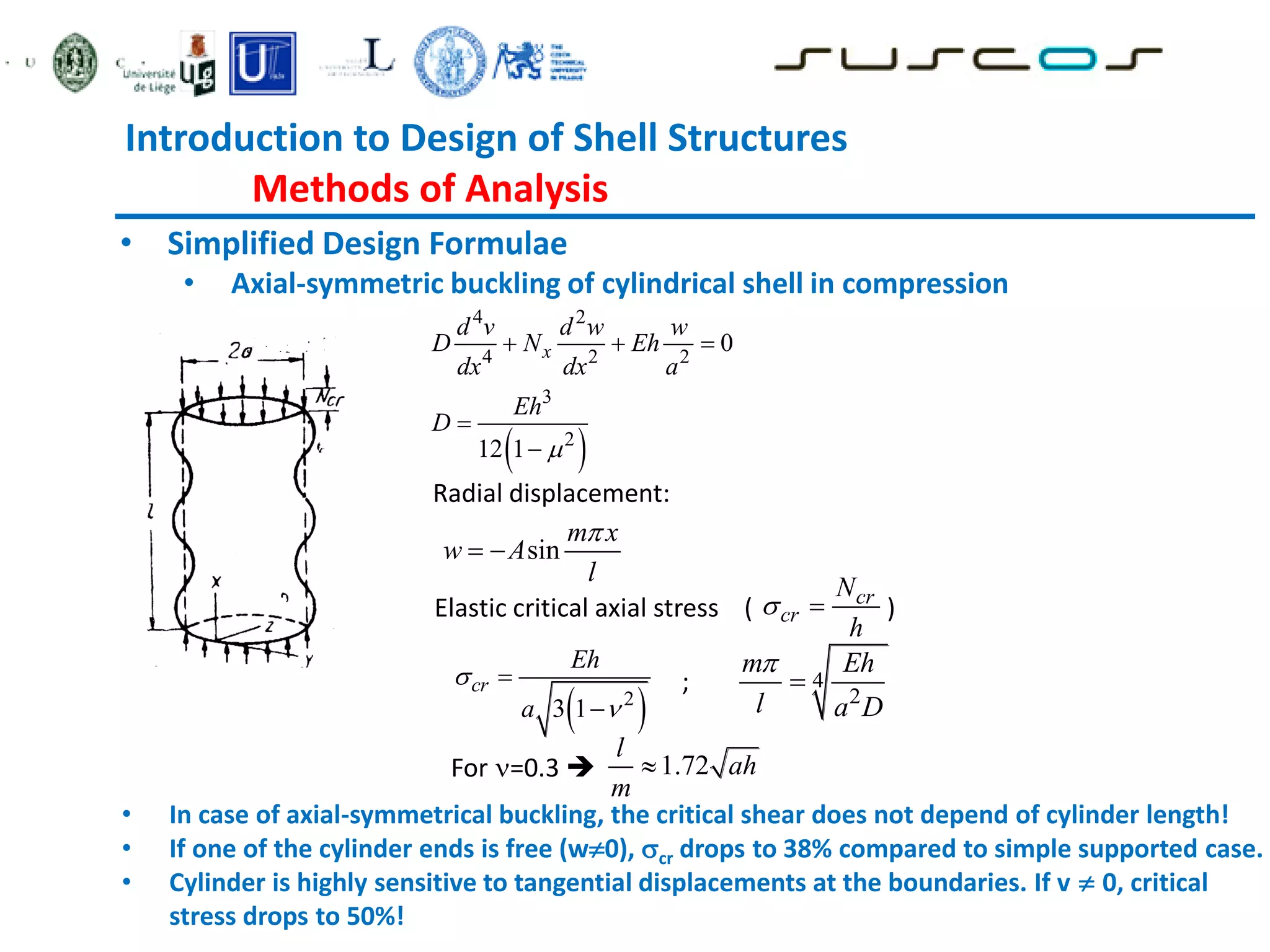 Introduction to Design of Shell Structures
Methods of Analysis
• Simplified Design Formulae
• Axial-symmetric buckling of cylindrical shell in compression
• In case of axial-symmetrical buckling, the critical shear does not depend of cylinder length!
• If one of the cylinder ends is free (w0), cr drops to 38% compared to simple supported case.
• Cylinder is highly sensitive to tangential displacements at the boundaries. If v  0, critical
stress drops to 50%!
 
4 2
4 2 2
3
2
0
12 1
x
d v d w w
D N Eh
dx dx a
Eh
D

  


Elastic critical axial stress ( )
sin
m x
w A
l

 
Radial displacement:
 
2
3 1
cr
Eh
a




4
2
m Eh
l a D


;
For =0.3 
cr
cr
N
h
 
1.72
l
ah
m

 