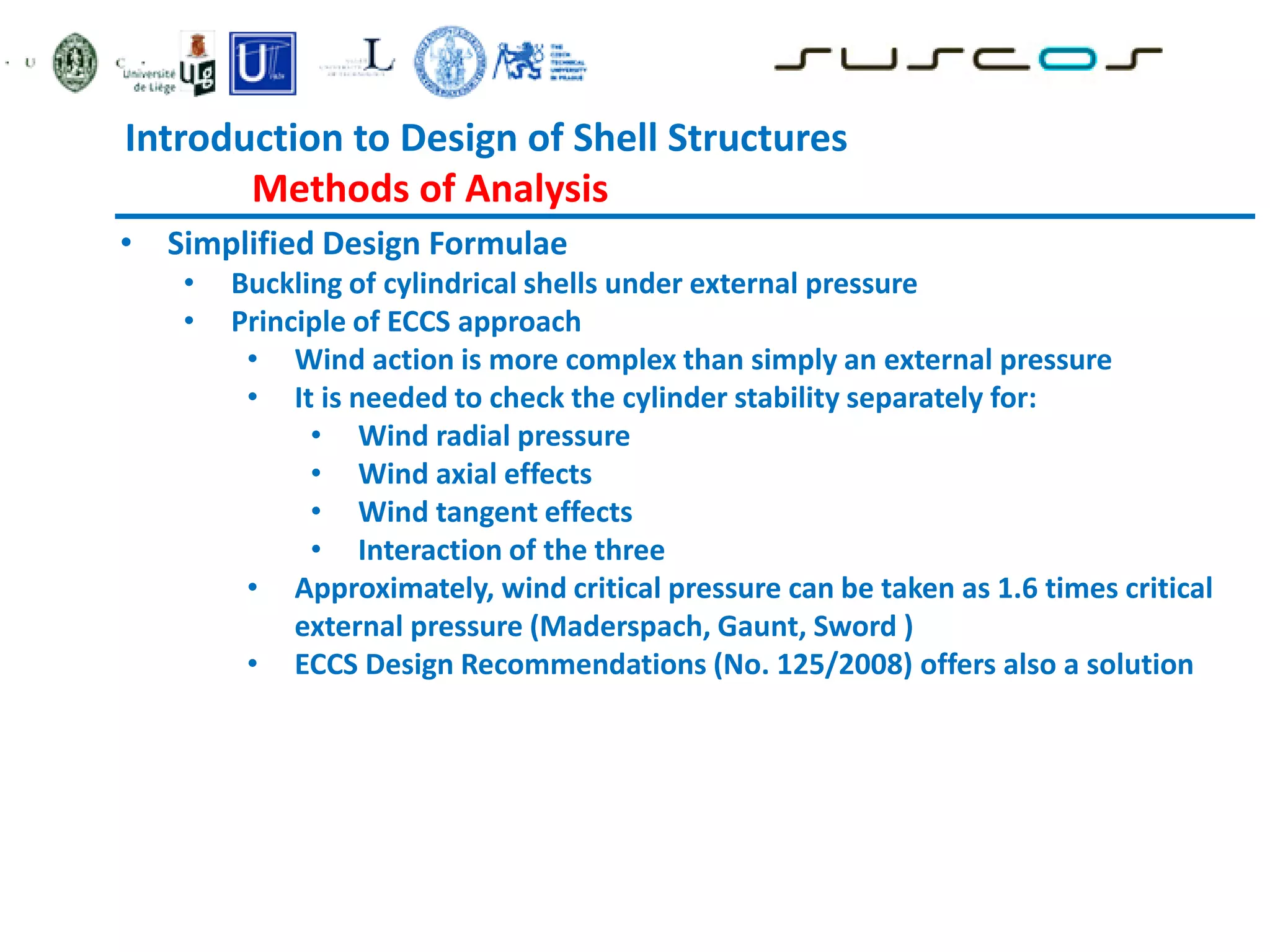 Introduction to Design of Shell Structures
Methods of Analysis
• Simplified Design Formulae
• Buckling of cylindrical shells under external pressure
• Principle of ECCS approach
• Wind action is more complex than simply an external pressure
• It is needed to check the cylinder stability separately for:
• Wind radial pressure
• Wind axial effects
• Wind tangent effects
• Interaction of the three
• Approximately, wind critical pressure can be taken as 1.6 times critical
external pressure (Maderspach, Gaunt, Sword )
• ECCS Design Recommendations (No. 125/2008) offers also a solution
 