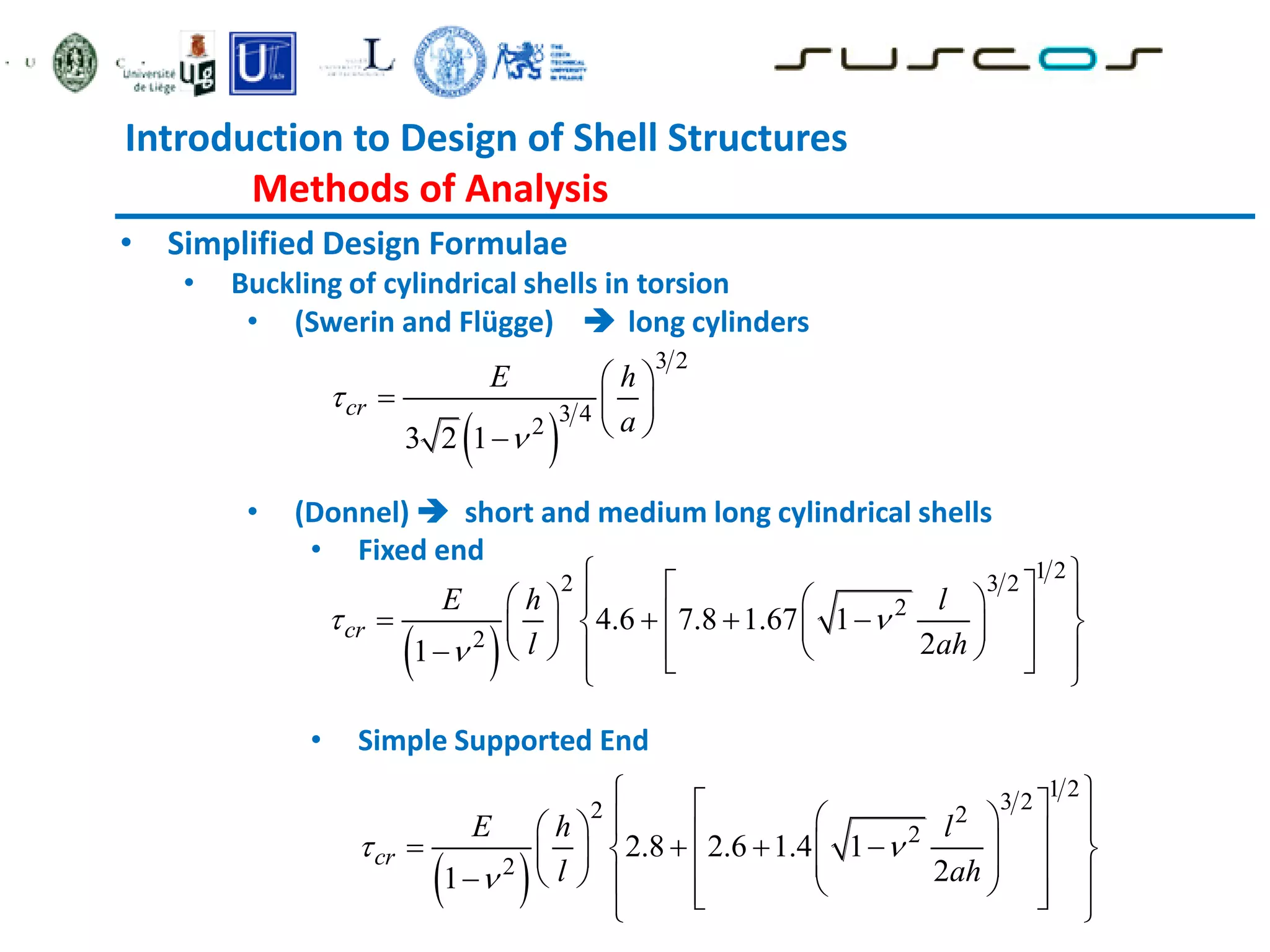 Introduction to Design of Shell Structures
Methods of Analysis
• Simplified Design Formulae
• Buckling of cylindrical shells in torsion
• (Swerin and Flügge)  long cylinders
• (Donnel)  short and medium long cylindrical shells
• Fixed end
• Simple Supported End
 
3 2
3 4
2
3 2 1
cr
E h
a


 
  
 

 
1 2
2 3 2
2
2
4.6 7.8 1.67 1
2
1
cr
E h l
l ah
 

 
 
   
 
 
   
 
   
 
   
  
 
 
 
1 2
3 2
2 2
2
2
2.8 2.6 1.4 1
2
1
cr
E h l
l ah
 

 
 
 
 
   
   
 
 
   
 
 
  
 
 
 
 
 
