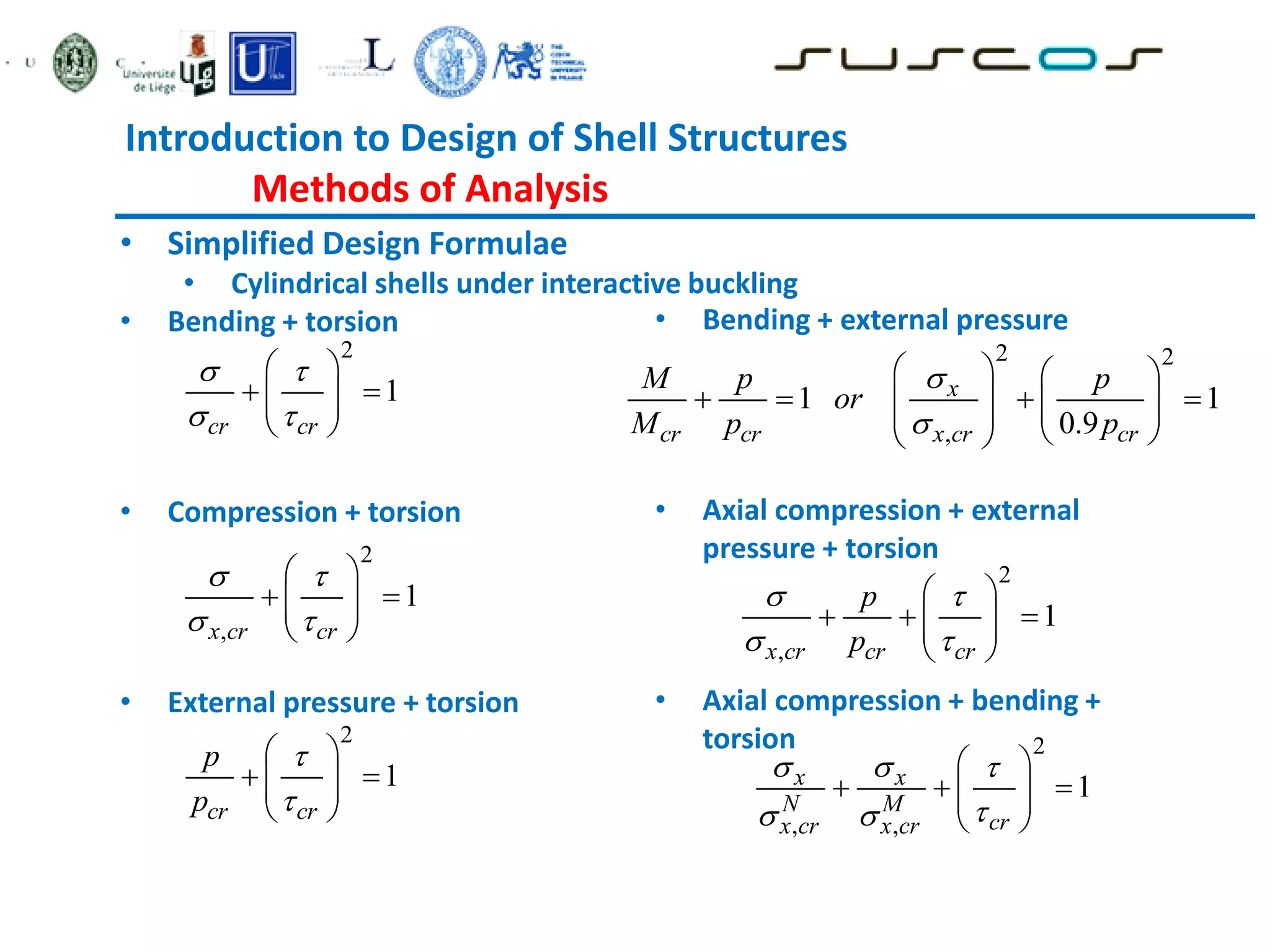 Introduction to Design of Shell Structures
Methods of Analysis
• Simplified Design Formulae
• Cylindrical shells under interactive buckling
• Bending + torsion
• Compression + torsion
• External pressure + torsion
2
1
cr cr
 
 
 
 
 
 
 
2
,
1
x cr cr
 
 
 
 
 
 
 
2
1
cr cr
p
p


 
 
 
 
 
• Bending + external pressure
• Axial compression + external
pressure + torsion
• Axial compression + bending +
torsion
2 2
,
1 1
0.9
x
cr cr x cr cr
M p p
or
M p p


   
   
   
 
 
 
 
2
,
1
x cr cr cr
p
p
 
 
 
  
 
 
 
2
, ,
1
x x
N M
cr
x cr x cr
  

 
 
  
 
 
 
 