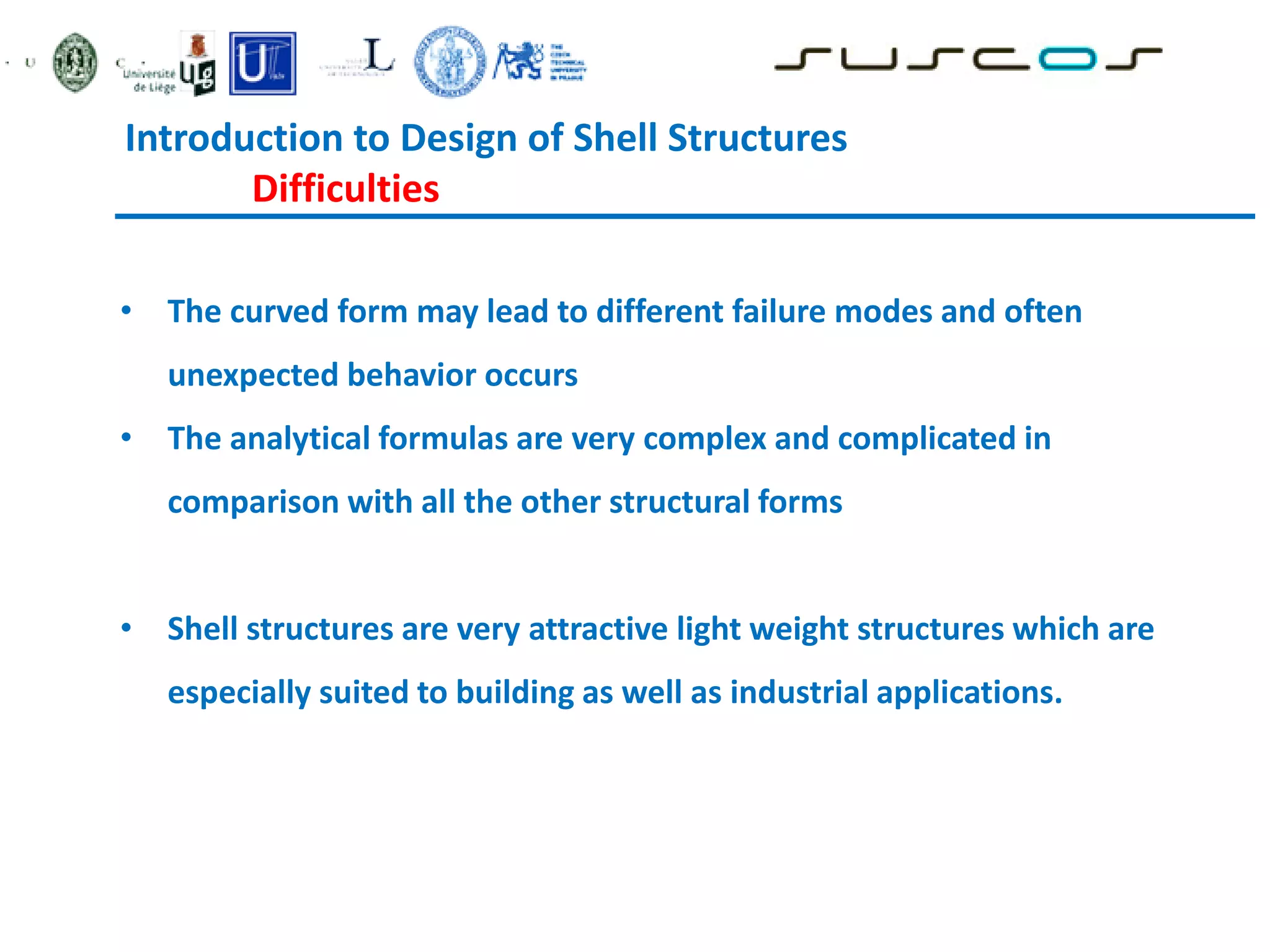 • The curved form may lead to different failure modes and often
unexpected behavior occurs
• The analytical formulas are very complex and complicated in
comparison with all the other structural forms
• Shell structures are very attractive light weight structures which are
especially suited to building as well as industrial applications.
Introduction to Design of Shell Structures
Difficulties
 