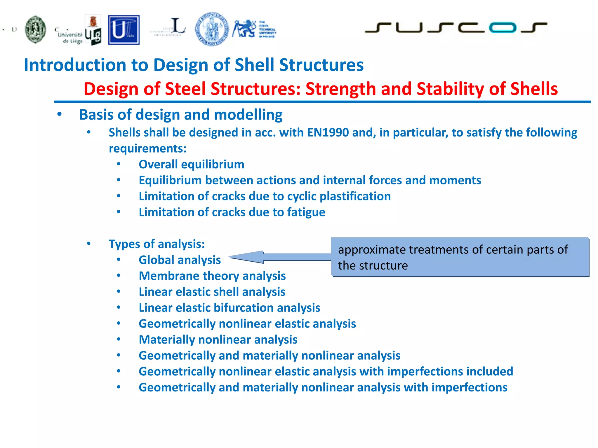 • Basis of design and modelling
• Shells shall be designed in acc. with EN1990 and, in particular, to satisfy the following
requirements:
• Overall equilibrium
• Equilibrium between actions and internal forces and moments
• Limitation of cracks due to cyclic plastification
• Limitation of cracks due to fatigue
• Types of analysis:
• Global analysis
• Membrane theory analysis
• Linear elastic shell analysis
• Linear elastic bifurcation analysis
• Geometrically nonlinear elastic analysis
• Materially nonlinear analysis
• Geometrically and materially nonlinear analysis
• Geometrically nonlinear elastic analysis with imperfections included
• Geometrically and materially nonlinear analysis with imperfections
approximate treatments of certain parts of
the structure
Introduction to Design of Shell Structures
Design of Steel Structures: Strength and Stability of Shells
 