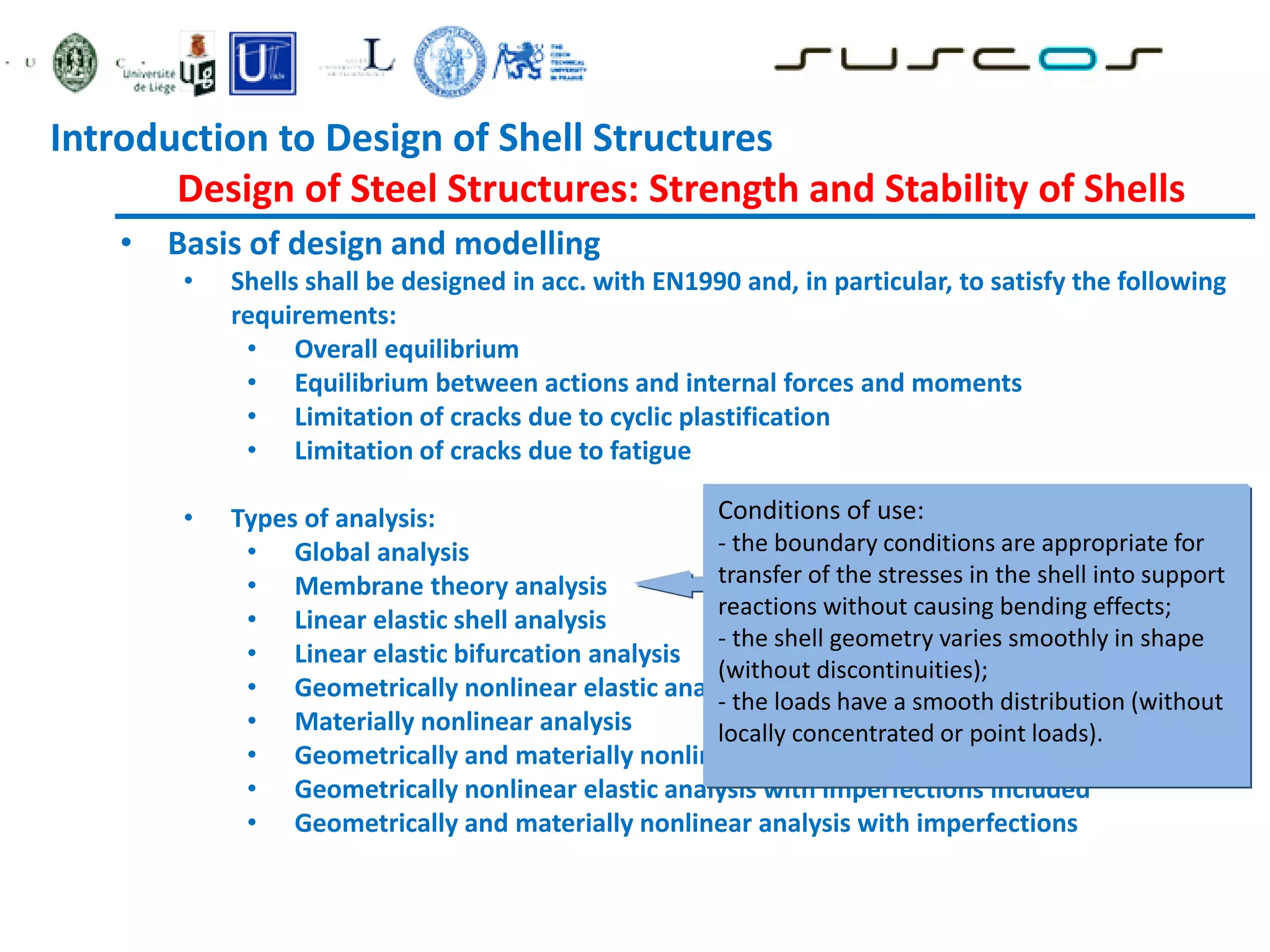 • Basis of design and modelling
• Shells shall be designed in acc. with EN1990 and, in particular, to satisfy the following
requirements:
• Overall equilibrium
• Equilibrium between actions and internal forces and moments
• Limitation of cracks due to cyclic plastification
• Limitation of cracks due to fatigue
• Types of analysis:
• Global analysis
• Membrane theory analysis
• Linear elastic shell analysis
• Linear elastic bifurcation analysis
• Geometrically nonlinear elastic analysis
• Materially nonlinear analysis
• Geometrically and materially nonlinear analysis
• Geometrically nonlinear elastic analysis with imperfections included
• Geometrically and materially nonlinear analysis with imperfections
Conditions of use:
- the boundary conditions are appropriate for
transfer of the stresses in the shell into support
reactions without causing bending effects;
- the shell geometry varies smoothly in shape
(without discontinuities);
- the loads have a smooth distribution (without
locally concentrated or point loads).
Introduction to Design of Shell Structures
Design of Steel Structures: Strength and Stability of Shells
 