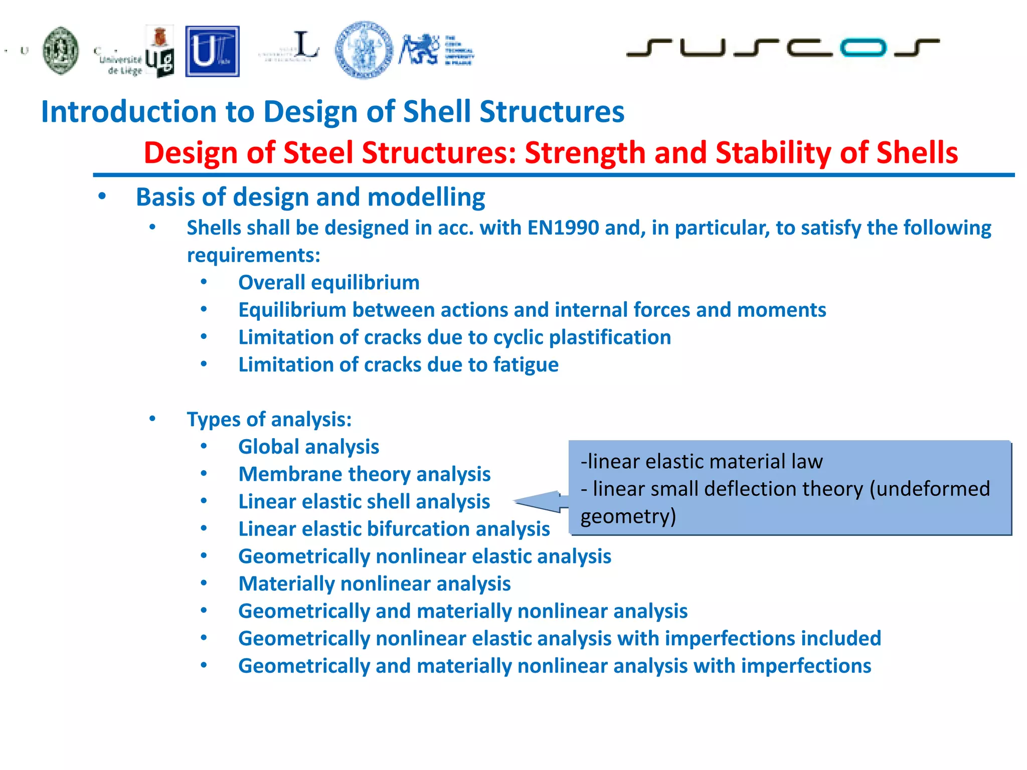 • Basis of design and modelling
• Shells shall be designed in acc. with EN1990 and, in particular, to satisfy the following
requirements:
• Overall equilibrium
• Equilibrium between actions and internal forces and moments
• Limitation of cracks due to cyclic plastification
• Limitation of cracks due to fatigue
• Types of analysis:
• Global analysis
• Membrane theory analysis
• Linear elastic shell analysis
• Linear elastic bifurcation analysis
• Geometrically nonlinear elastic analysis
• Materially nonlinear analysis
• Geometrically and materially nonlinear analysis
• Geometrically nonlinear elastic analysis with imperfections included
• Geometrically and materially nonlinear analysis with imperfections
-linear elastic material law
- linear small deflection theory (undeformed
geometry)
Introduction to Design of Shell Structures
Design of Steel Structures: Strength and Stability of Shells
 
