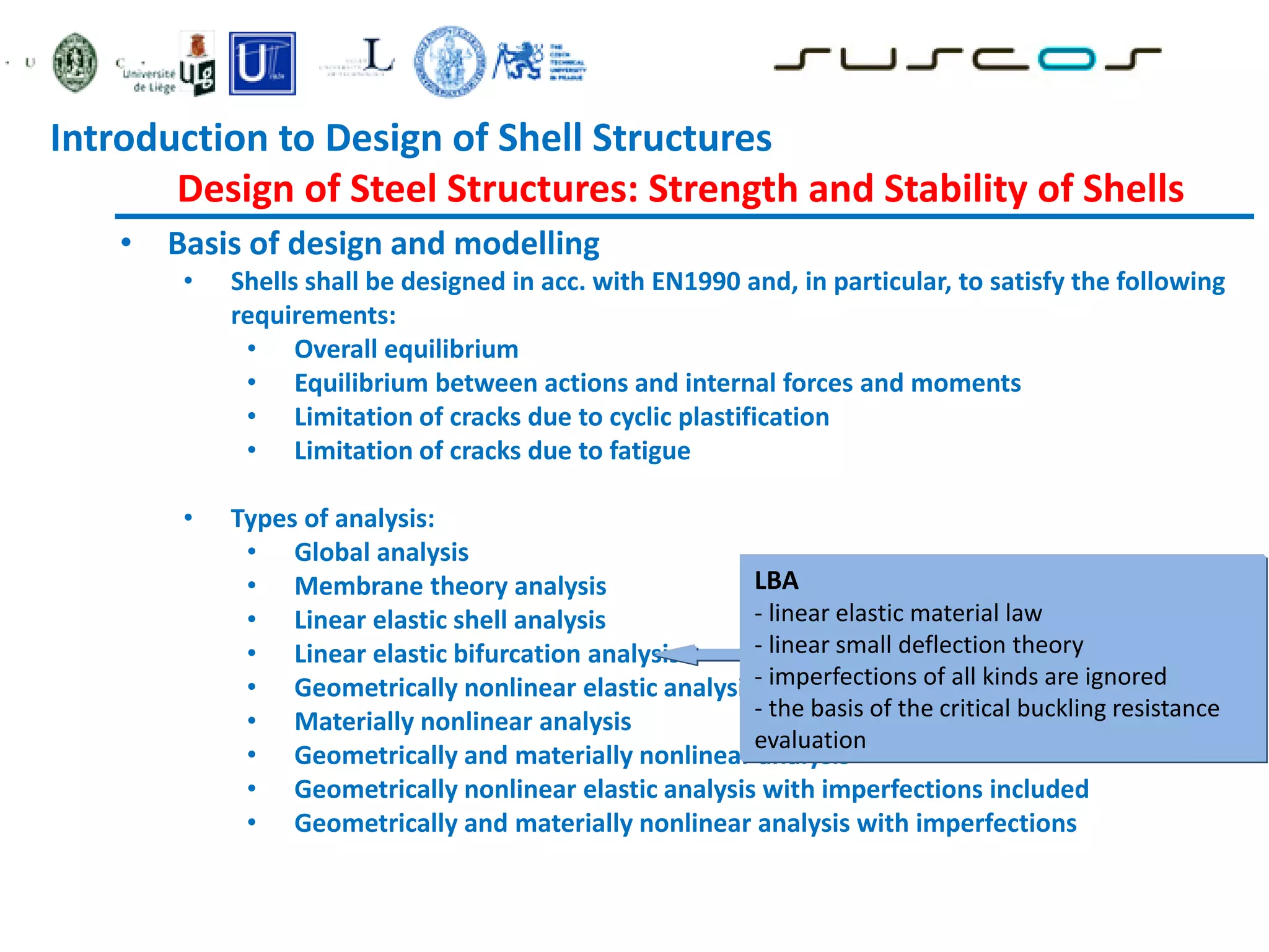 • Basis of design and modelling
• Shells shall be designed in acc. with EN1990 and, in particular, to satisfy the following
requirements:
• Overall equilibrium
• Equilibrium between actions and internal forces and moments
• Limitation of cracks due to cyclic plastification
• Limitation of cracks due to fatigue
• Types of analysis:
• Global analysis
• Membrane theory analysis
• Linear elastic shell analysis
• Linear elastic bifurcation analysis
• Geometrically nonlinear elastic analysis
• Materially nonlinear analysis
• Geometrically and materially nonlinear analysis
• Geometrically nonlinear elastic analysis with imperfections included
• Geometrically and materially nonlinear analysis with imperfections
LBA
- linear elastic material law
- linear small deflection theory
- imperfections of all kinds are ignored
- the basis of the critical buckling resistance
evaluation
Introduction to Design of Shell Structures
Design of Steel Structures: Strength and Stability of Shells
 