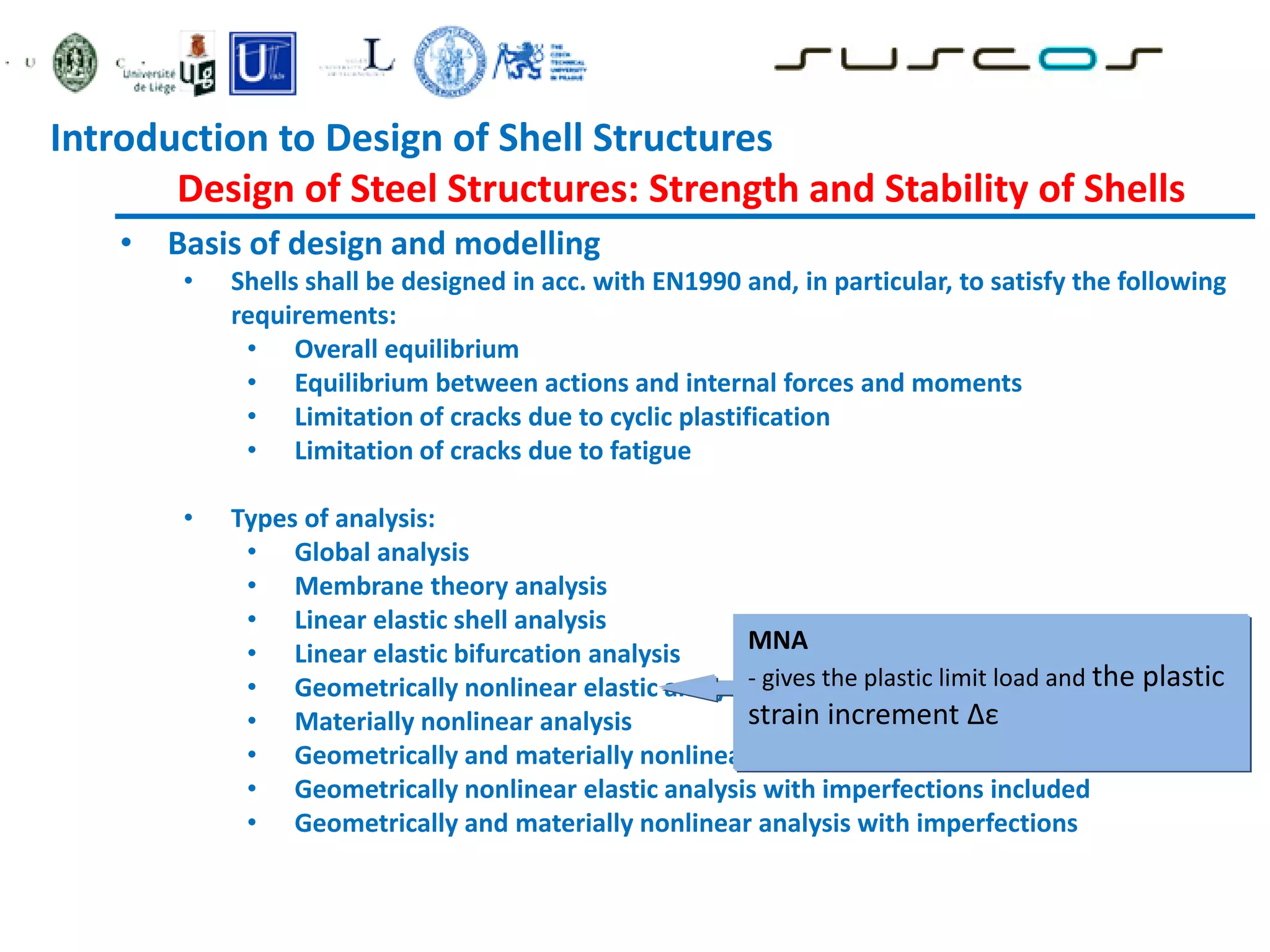 • Basis of design and modelling
• Shells shall be designed in acc. with EN1990 and, in particular, to satisfy the following
requirements:
• Overall equilibrium
• Equilibrium between actions and internal forces and moments
• Limitation of cracks due to cyclic plastification
• Limitation of cracks due to fatigue
• Types of analysis:
• Global analysis
• Membrane theory analysis
• Linear elastic shell analysis
• Linear elastic bifurcation analysis
• Geometrically nonlinear elastic analysis
• Materially nonlinear analysis
• Geometrically and materially nonlinear analysis
• Geometrically nonlinear elastic analysis with imperfections included
• Geometrically and materially nonlinear analysis with imperfections
MNA
- gives the plastic limit load and the plastic
strain increment Δε
Introduction to Design of Shell Structures
Design of Steel Structures: Strength and Stability of Shells
 