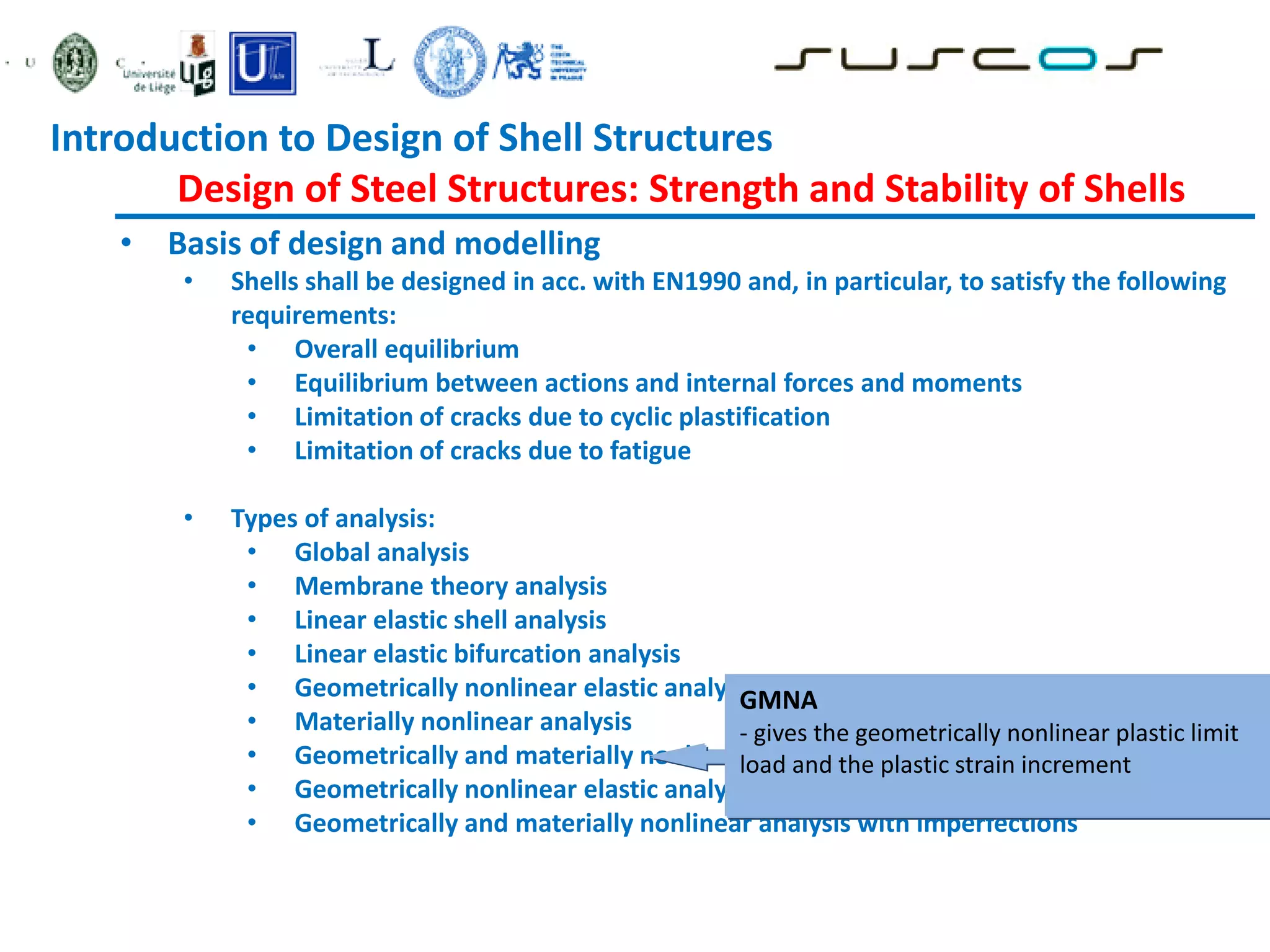 • Basis of design and modelling
• Shells shall be designed in acc. with EN1990 and, in particular, to satisfy the following
requirements:
• Overall equilibrium
• Equilibrium between actions and internal forces and moments
• Limitation of cracks due to cyclic plastification
• Limitation of cracks due to fatigue
• Types of analysis:
• Global analysis
• Membrane theory analysis
• Linear elastic shell analysis
• Linear elastic bifurcation analysis
• Geometrically nonlinear elastic analysis
• Materially nonlinear analysis
• Geometrically and materially nonlinear analysis
• Geometrically nonlinear elastic analysis with imperfections included
• Geometrically and materially nonlinear analysis with imperfections
GMNA
- gives the geometrically nonlinear plastic limit
load and the plastic strain increment
Introduction to Design of Shell Structures
Design of Steel Structures: Strength and Stability of Shells
 