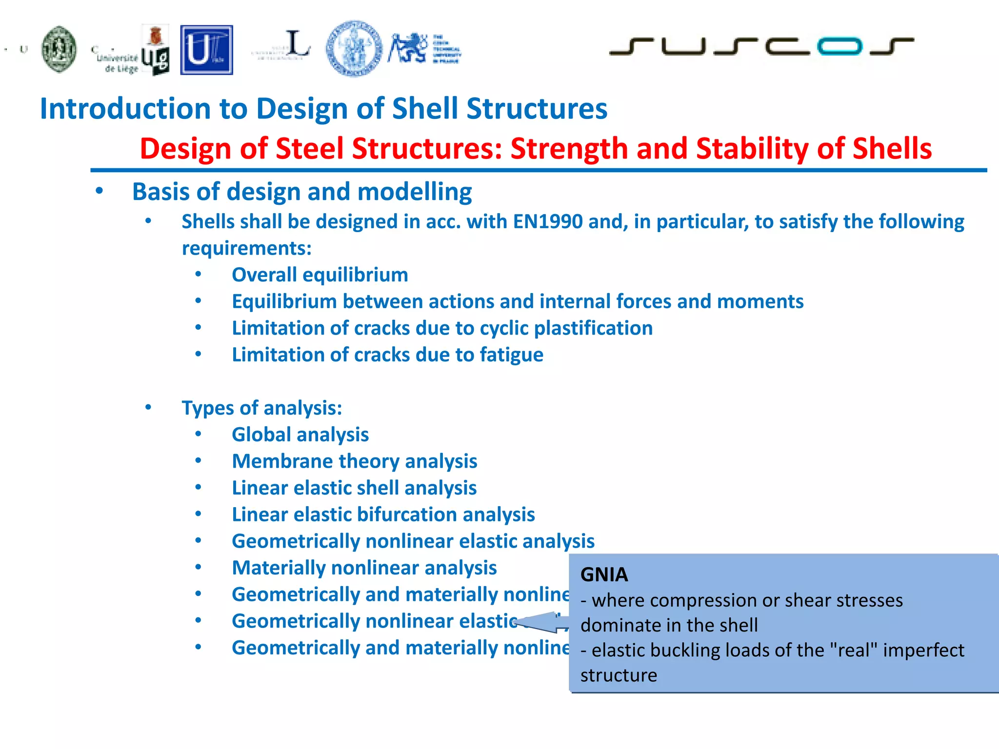 • Basis of design and modelling
• Shells shall be designed in acc. with EN1990 and, in particular, to satisfy the following
requirements:
• Overall equilibrium
• Equilibrium between actions and internal forces and moments
• Limitation of cracks due to cyclic plastification
• Limitation of cracks due to fatigue
• Types of analysis:
• Global analysis
• Membrane theory analysis
• Linear elastic shell analysis
• Linear elastic bifurcation analysis
• Geometrically nonlinear elastic analysis
• Materially nonlinear analysis
• Geometrically and materially nonlinear analysis
• Geometrically nonlinear elastic analysis with imperfections included
• Geometrically and materially nonlinear analysis with imperfections
GNIA
- where compression or shear stresses
dominate in the shell
- elastic buckling loads of the "real" imperfect
structure
Introduction to Design of Shell Structures
Design of Steel Structures: Strength and Stability of Shells
 