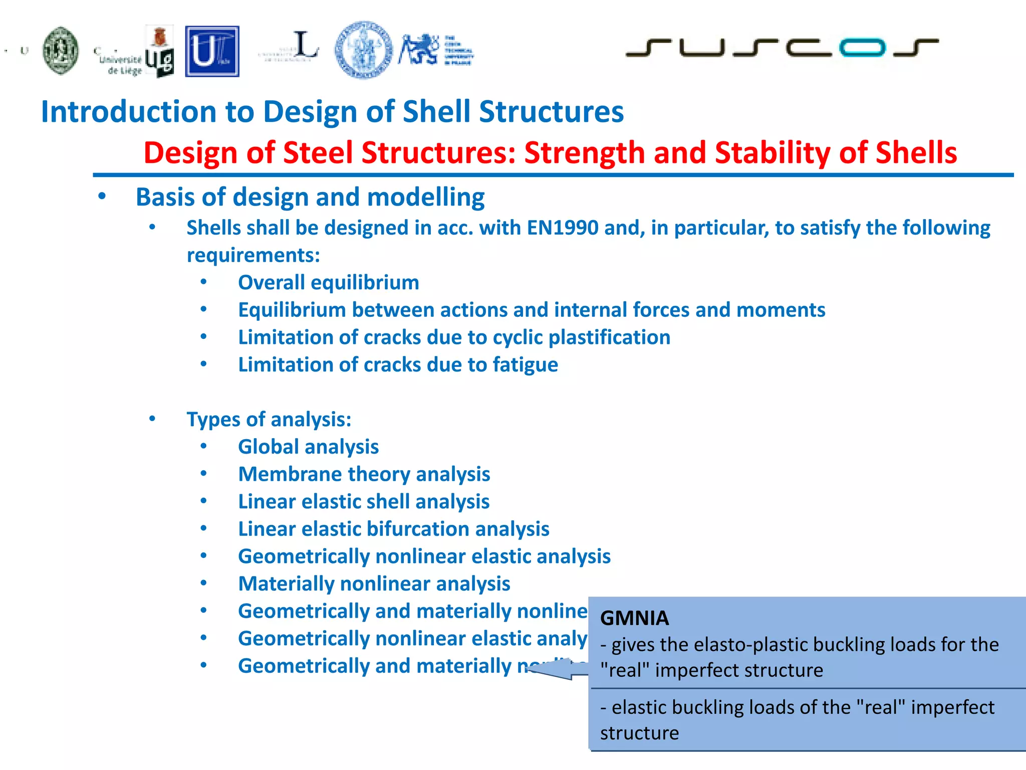 • Basis of design and modelling
• Shells shall be designed in acc. with EN1990 and, in particular, to satisfy the following
requirements:
• Overall equilibrium
• Equilibrium between actions and internal forces and moments
• Limitation of cracks due to cyclic plastification
• Limitation of cracks due to fatigue
• Types of analysis:
• Global analysis
• Membrane theory analysis
• Linear elastic shell analysis
• Linear elastic bifurcation analysis
• Geometrically nonlinear elastic analysis
• Materially nonlinear analysis
• Geometrically and materially nonlinear analysis
• Geometrically nonlinear elastic analysis with imperfections included
• Geometrically and materially nonlinear analysis with imperfections
GNIA
- where compression or shear stresses
dominate in the shell
- elastic buckling loads of the "real" imperfect
structure
GMNIA
- gives the elasto-plastic buckling loads for the
"real" imperfect structure
Introduction to Design of Shell Structures
Design of Steel Structures: Strength and Stability of Shells
 
