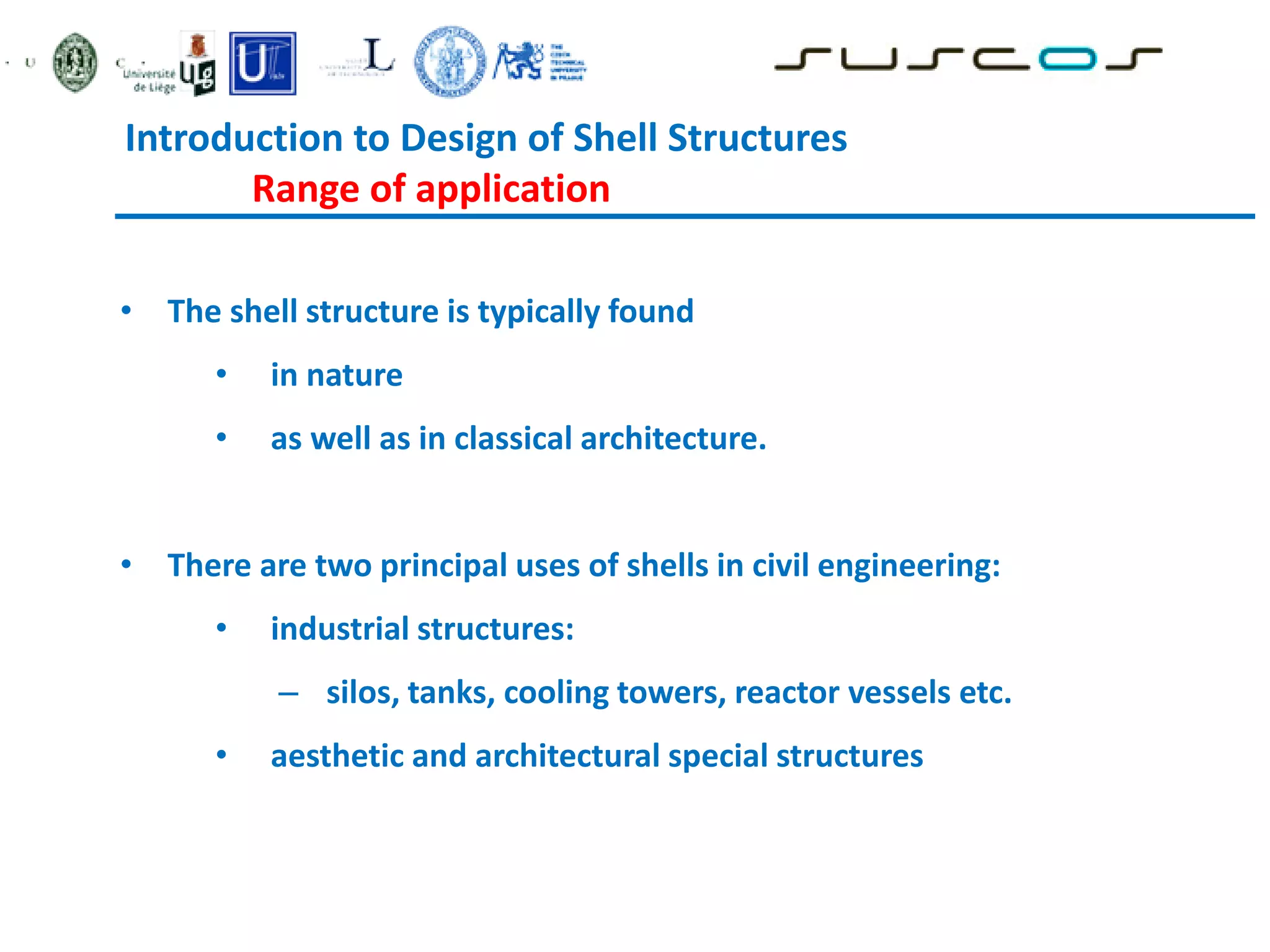 • The shell structure is typically found
• in nature
• as well as in classical architecture.
• There are two principal uses of shells in civil engineering:
• industrial structures:
– silos, tanks, cooling towers, reactor vessels etc.
• aesthetic and architectural special structures
Introduction to Design of Shell Structures
Range of application
 
