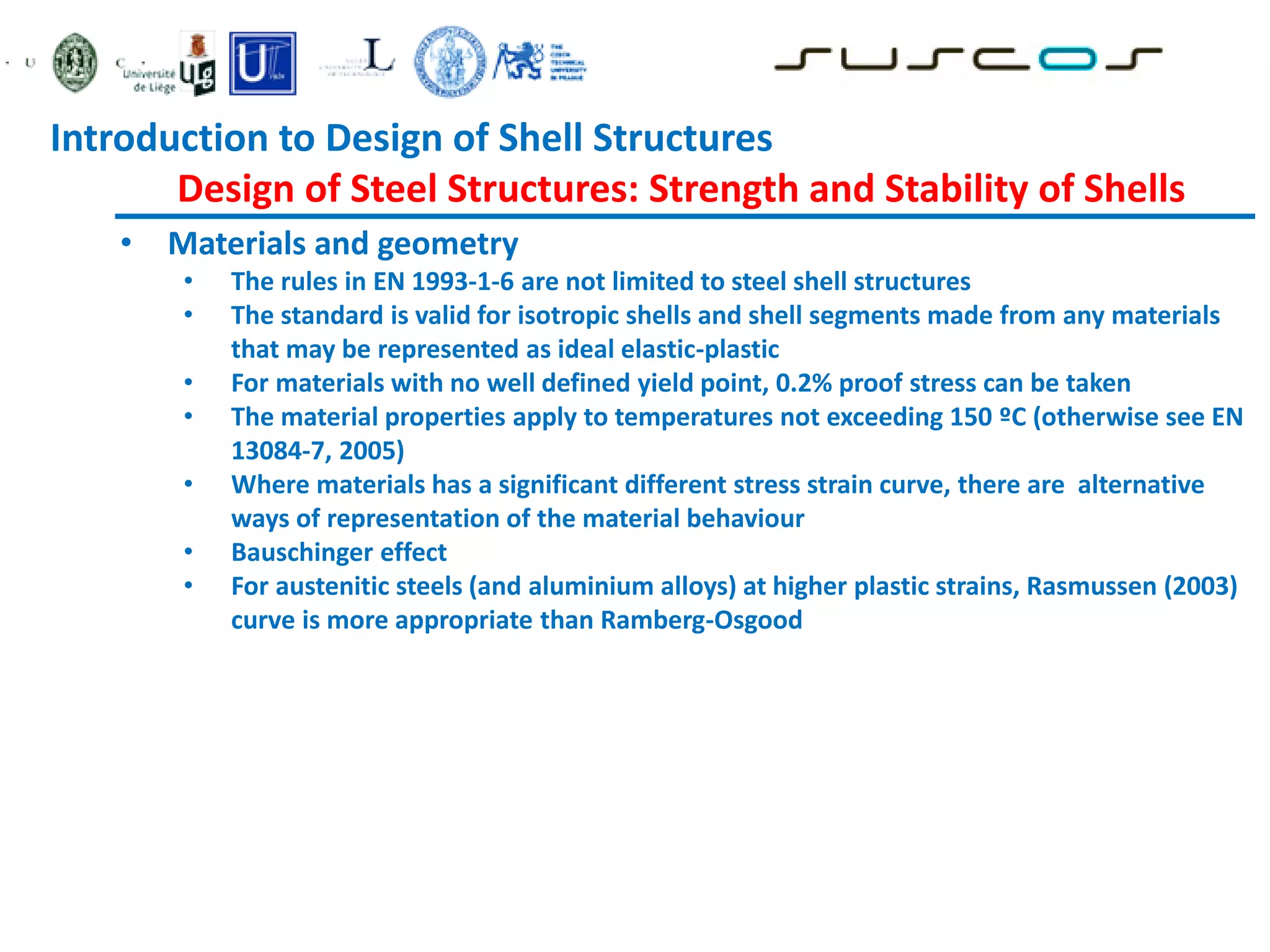• Materials and geometry
• The rules in EN 1993-1-6 are not limited to steel shell structures
• The standard is valid for isotropic shells and shell segments made from any materials
that may be represented as ideal elastic-plastic
• For materials with no well defined yield point, 0.2% proof stress can be taken
• The material properties apply to temperatures not exceeding 150 ºC (otherwise see EN
13084-7, 2005)
• Where materials has a significant different stress strain curve, there are alternative
ways of representation of the material behaviour
• Bauschinger effect
• For austenitic steels (and aluminium alloys) at higher plastic strains, Rasmussen (2003)
curve is more appropriate than Ramberg-Osgood
Introduction to Design of Shell Structures
Design of Steel Structures: Strength and Stability of Shells
 