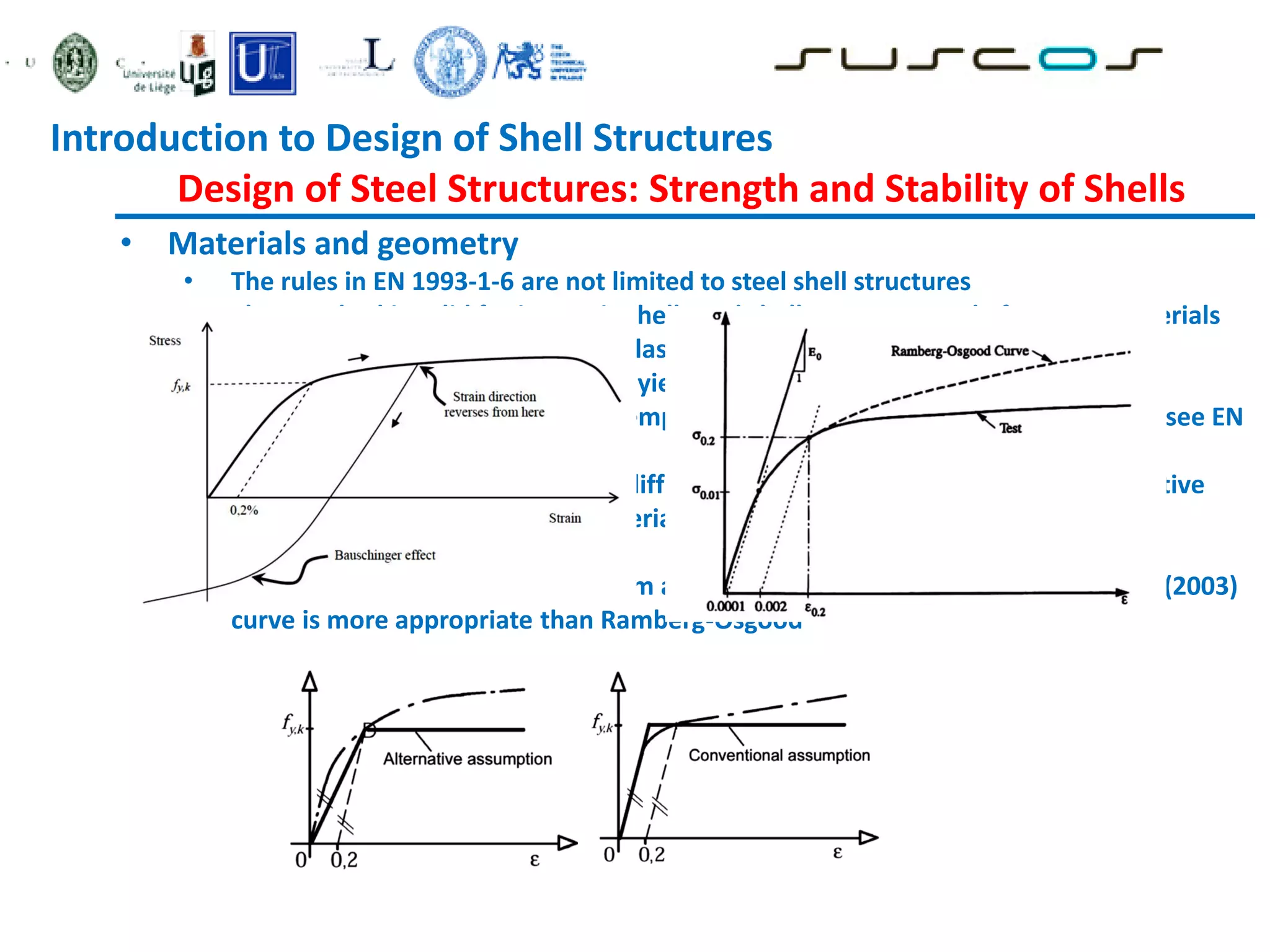 • Materials and geometry
• The rules in EN 1993-1-6 are not limited to steel shell structures
• The standard is valid for isotropic shells and shell segments made from any materials
that may be represented as ideal elastic-plastic
• For materials with no well defined yield point, 0.2% proof stress can be taken
• The material properties apply to temperatures not exceeding 150 ºC (otherwise see EN
13084-7, 2005)
• Where materials has a significant different stress strain curve, there are alternative
ways of representation of the material behaviour
• Bauschinger effect
• For austenitic steels (and aluminium alloys) at higher plastic strains, Rasmussen (2003)
curve is more appropriate than Ramberg-Osgood
Introduction to Design of Shell Structures
Design of Steel Structures: Strength and Stability of Shells
 